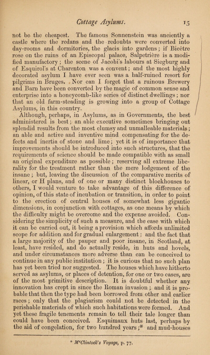 not be the cheapest. The famous Sonnenstein was anciently a castle where the redans and the redoubts were converted into day-rooms and dormitories, the glacis into gardens; if Bicetre rose on the ruins of an Episcopal palace, Salpetriere is a modi¬ fied manufactory; the scene of Jacobi’s labours at Siegburg and of Esquirol’s at Charenton was a convent; and the most highly decorated asylum I have ever seen was a half-ruined resort for pilgrims in Bruges. Nor can I forget that a ruinous Brewery and Barn have been converted by the magic of common sense and enterprise into a honeycomb-like series of distinct dwellings; nor that an old farm-steading is growing into a group of Cottage Asylums, in this country. Although, perhaps, in Asylums, as in Governments, the best administered is best; an able executive sometimes bringing out splendid results from the most clumsy and unmalleable materials; an able and active and inventive mind compensating for the de¬ fects and inertia of stone and lime; yet it is of importance that improvements should be introduced into such structures, that the requirements of science should be made compatible with as small an original expenditure as possible; reserving all extreme libe¬ rality for the treatment rather than the mere lodgement of the insane ; but, leaving the discussion of the comparative merits of linear, or H plans, and of one or many distinct blockhouses to others, I would venture to take advantage of this difference of opinion, of this state of incubation or transition, in order to point to the erectioo of central houses of somewhat less gigantic dimensions, in conjunction with cottages, as one means by which the difficulty might be overcome and the expense avoided. Con¬ sidering the simplicity of such a measure, and the ease with which it can be carried out, it being a provision which affords unlimited scope for addition and for gradual enlargement: and the fact that a large majority of the pauper and poor insane, in Scotland, at least, have resided, and do actually reside, in huts and hovels, and under circumstances more adverse than can be conceived to continue in any public institution; it is curious that no such plan has yet been tried nor suggested. The houses which have hitherto served as asylums, or places of detention, for one or two cases, are of the most primitive description. It is doubtful whether any innovation has crept in since the Roman invasion ; and it is pro¬ bable that then the type had been borrowed from other and earlier races; only that the plagiarism could not be detected in the perishable materials of which such habitations were formed. And yet these fragile tenements remain to tell their tale longer than could have been conceived. Esquimaux huts last, perhaps by the aid of congelation, for two hundred years ;* and mud-houses * M'Clintoclc's Voyage, p. 77.