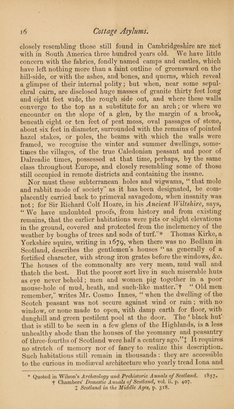 closely resembling those still found in Cambridgeshire are met with in South America three hundred years old. We have little concern with the fabrics, fondly named camps and castles, which have left nothing more than a faint outline of greensward on the hill-side, or with the ashes, and bones, and querns, which reveal a glimpse of their internal polity; but when, near some sepul¬ chral cairn, are disclosed huge masses of granite thirty feet long and eight feet wide, the rough side out, and where these walls converge to the top as a substitute for an arch; or where we encounter on the slope of a glen, by the margin of a brook, beneath eight or ten feet of peat moss, oval passages of stone, about six feet in diameter, surrounded with the remains of pointed hazel stakes, or poles, the beams with which the walls were framed, we recognise the winter and summer dwellings, some¬ times the villages, of the true Caledonian peasant and poor of Dalreadic times, possessed at that time, perhaps, by the same class throughout Europe, and closely resembling some of those still occupied in remote districts and containing the insane. Nor must these subterranean holes and wigwams, “ that mole and rabbit mode of society” as it has been designated, be com¬ placently carried back to primeval savagedom, when insanity was not; for Sir Richard Colt Hoare, in his Ancient Wiltshire, says, “ We have undoubted proofs, from history and from existing remains, that the earlier habitations were pits or slight elevations in the ground, covered and protected from the inclemency of the weather by boughs of trees and sods of turf.”* Thomas Kirke, a Yorkshire squire, writing in 1679, when there was no Bedlam in Scotland, describes the gentlemen's houses “ as generally of a fortified character, with strong iron grates before the windows, &c. The houses of the commonalty are very mean, mud wall and thatch the best. But the poorer sort live in such miserable huts as eye never beheld; men and women pig together in a poor mouse-hole of mud, heath, and such-like matter.’T “ Old men remember,” writes Mr. Cosmo Innes, “ when the dwelling of the Scotch peasant was not secure against wind or rain; with no window, or none made to open, with damp earth for floor, with dunghill and green pestilent pool at the door. The ‘ black hut’ that is still to be seen in a few glens of the Highlands, is a less unhealthy abode than the houses of the yeomanry and peasantry of three-fourths of Scotland were half a century ago/’! It requires no stretch of memory nor of fancy to realize this description. Such habitations still remain in thousands : they are accessible to the curious in mediseval architecture who yearly tread Iona and * Quoted in Wilson’s Archaeology and Prehistoric Annals of Scotland. 1857- t Chambers’ Domestic Annals of Scotland, vol. ii. p. 407. X Scotland in the Middle Ages, p. 318.