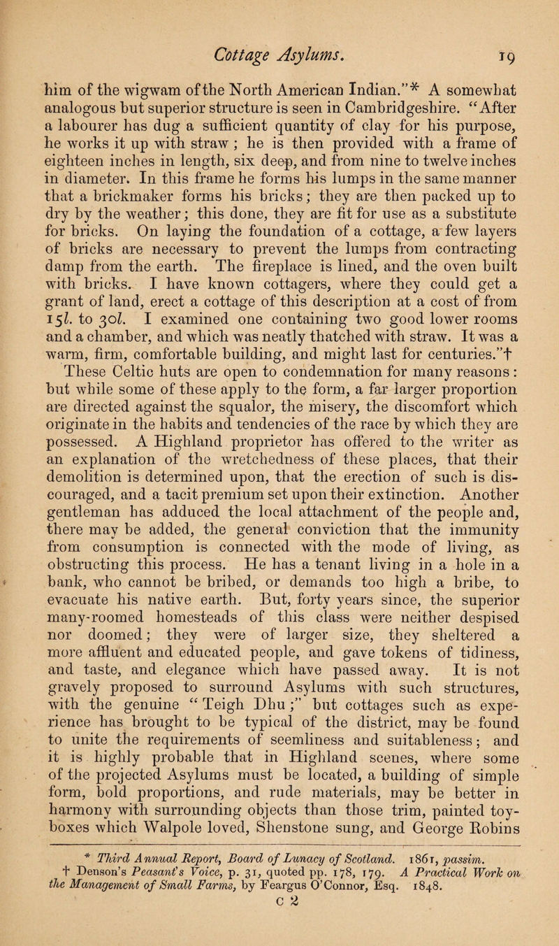 him of the wigwam of the North American Indian.”* A somewhat analogous hut superior structure is seen in Cambridgeshire. “After a labourer has dug a sufficient quantity of clay for his purpose, he works it up with straw ; he is then provided with a frame of eighteen inches in length, six deep, and from nine to twelve inches in diameter. In this frame he forms his lumps in the same manner that a brickmaker forms his bricks; they are then packed up to dry by the weather; this done, they are fit for use as a substitute for bricks. On laying the foundation of a cottage, a few layers of bricks are necessary to prevent the lumps from contracting damp from the earth. The fireplace is lined, and the oven built with bricks. I have known cottagers, where they could get a grant of land, erect a cottage of this description at a cost of from 151. to 301. I examined one containing two good lower rooms and a chamber, and which was neatly thatched with straw. It was a warm, firm, comfortable building, and might last for centuries.”t These Celtic huts are open to condemnation for many reasons : but while some of these apply to the form, a far larger proportion are directed against the squalor, the misery, the discomfort which originate in the habits and tendencies of the race by which they are possessed. A Highland proprietor has offered to the writer as an explanation of the wretchedness of these places, that their demolition is determined upon, that the erection of such is dis¬ couraged, and a tacit premium set upon their extinction. Another gentleman has adduced the local attachment of the people and, there may be added, the general conviction that the immunity from consumption is connected with the mode of living, as obstructing this process. He has a tenant living in a hole in a bank, who cannot be bribed, or demands too high a bribe, to evacuate his native earth. But, forty years since, the superior many-roomed homesteads of this class were neither despised nor doomed; they were of larger size, they sheltered a more affluent and educated people, and gave tokens of tidiness, and taste, and elegance which have passed away. It is not gravely proposed to surround Asylums with such structures, with the genuine “ Teigh Dhubut cottages such as expe¬ rience has brought to be typical of the district, may be found to unite the requirements of seemliness and suitableness; and it is highly probable that in Highland scenes, where some of the projected Asylums must be located, a building of simple form, bold proportions, and rude materials, may be better in harmony with surrounding objects than those trim, painted toy- boxes which Walpole loved, Slienstone sung, and George Robins * Third Annual Report, Board of Lunacy of Scotland. 1861, passim. t Denson’s Peasant's Voice, p. 31, quoted pp. 178, 179. A Practical Work on the Management of Small Farms, by Feargus O’Connor, Esq. 1848. c 2
