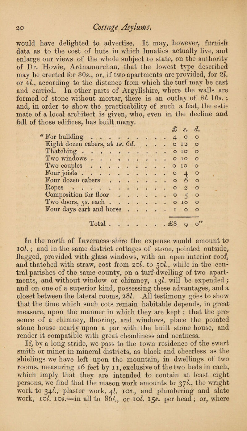 would have delighted to advertise. It may, however, furnish data as to the cost of huts in which lunatics actually live, and enlarge our views of the whole subject to state, on the authority of Dr. Howie, Ardnamurchan, that the lowest type described may he erected for 80s., or, if two apartments are provided, for 2l. or 4L, according to the distance from which the turf may he cast and carried. In other parts of Argyllshire, where the walls are formed of stone without mortar, there is an outlay of 8/. 10s. ; and, in order to show the practicability of such a feat, the esti¬ mate of a local architect is given, who, even in the decline and fall of those edifices, has built many. £ s. d. 61 For building .........400 Eight dozen cabers, at is. 6d. . . . o 12 o Thatching.. o 10 o Two windows .........0100 Two couples ......... o 10 o Four joists.040 Four dozen cabers .......060 Hopes ...........020 Composition for floor ......050 Two doors, $s. each ....... o 10 o Four days cart and horse .....100 Total ....... £8 9 o” In the north of Inverness-shire the expense would amount to 10l.; and in the same district cottages of stone, pointed outside, flagged, provided with glass windows, with an open interior roof, and thatched with straw, cost from aol. to 501., while in the cen¬ tral parishes of the same county, on a turf-dwelling of two apart¬ ments, and without window or chimney, 13Z. will be expended; and on one of a superior kind, possessing these advantages, and a closet between the lateral rooms, 2,81. All testimony goes to show that the time which such cots remain habitable depends, in great measure, upon the manner in which they are kept ; that the pre¬ sence of a chimney, flooring, and windows, place the pointed stone house nearly upon a par with the built stone house, and render it compatible with great cleanliness and neatness. If, by a long stride, we pass to the town residence of the swart smith or miner in mineral districts, as black and cheerless as the shielings we have left upon the mountain, in dwellings of two rooms, measuring 16 feet by 11, exclusive of the two beds in each, which imply that they are intended to contain at least eight persons, we find that the mason work amounts to 37^., the wright work to 34^., plaster work, 41. jos., and plumbering and slate work, 10^. 10$.—in all to 861., or 10^. 15$. per head ; or, where