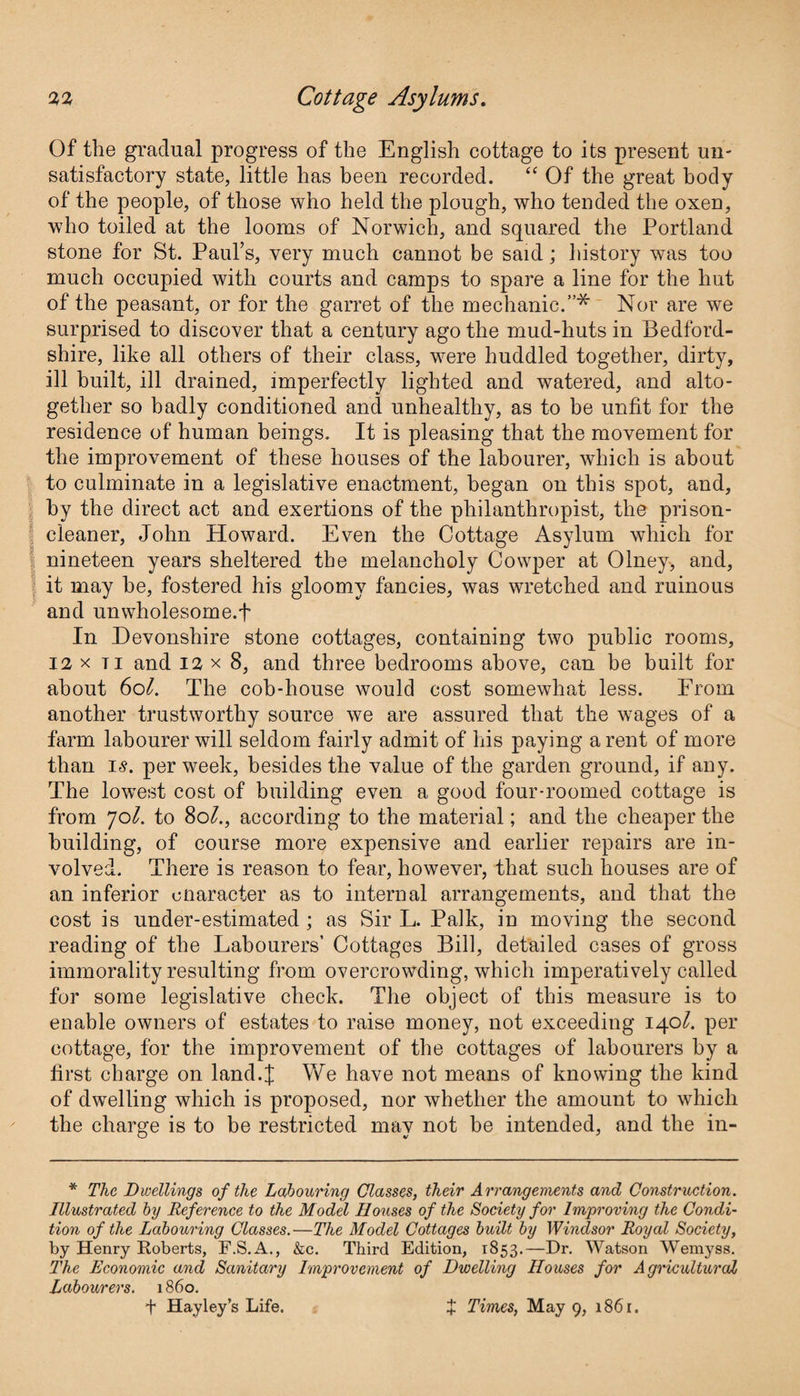 Of the gradual progress of the English cottage to its present un¬ satisfactory state, little has been recorded. “ Of the great body of the people, of those who held the plough, who tended the oxen, who toiled at the looms of Norwich, and squared the Portland stone for St. Paul’s, very much cannot be said; history was too much occupied with courts and camps to spare a line for the hut of the peasant, or for the garret of the mechanic.”* Nor are we surprised to discover that a century ago the mud-huts in Bedford¬ shire, like all others of their class, were huddled together, dirty, ill built, ill drained, imperfectly lighted and watered, and alto¬ gether so badly conditioned and unhealthy, as to be unfit for the residence of human beings. It is pleasing that the movement for the improvement of these houses of the labourer, which is about to culminate in a legislative enactment, began on this spot, and, by the direct act and exertions of the philanthropist, the prison- cleaner, John Howard. Even the Cottage Asylum which for nineteen years sheltered the melancholy Cowper at Olney, and, it may be, fostered his gloomy fancies, was wretched and ruinous and unwholesome.f In Devonshire stone cottages, containing two public rooms, 12 x ti and 12 x 8, and three bedrooms above, can be built for about 6ol. The cob-house would cost somewhat less. From another trustworthy source we are assured that the wages of a farm labourer will seldom fairly admit of his paying a rent of more than is. per week, besides the value of the garden ground, if any. The lowest cost of building even a good four-roomed cottage is from jol. to 8ol., according to the material; and the cheaper the building, of course more expensive and earlier repairs are in¬ volved. There is reason to fear, however, that such houses are of an inferior cnaracter as to internal arrangements, and that the cost is under-estimated ; as Sir L. Palk, in moving the second reading of the Labourers’ Cottages Bill, detailed cases of gross immorality resulting from overcrowding, which imperatively called for some legislative check. The object of this measure is to enable owners of estates to raise money, not exceeding 140I. per cottage, for the improvement of the cottages of labourers by a first charge on land.I We have not means of knowing the kind of dwelling which is proposed, nor whether the amount to which the charge is to be restricted mav not be intended, and the in- * The Dwellings of the Labouring Classes, their Arrangements and Construction. Illustrated by Reference to the Model Houses of the Society for Improving the Condi¬ tion of the Labouring Classes.—The Model Cottages built by Windsor Royal Society, by Henry Roberts, F.S.A., &c. Third Edition, 1853.—Dr. Watson Wemyss. The Economic and Sanitary Improvement of Dwelling Houses for Agricultural Labourers. 1860. f Hayley’s Life. + + Times, May 9, 1861.