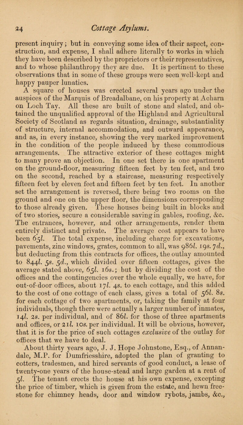 present inquiry; but in conveying some idea of their aspect, con¬ struction, and expense, I shall adhere literally to works in which they have been described by the proprietors or their representatives, and to whose philanthropy they are due. It is pertinent to these observations that in some of these groups were seen well-kept and happy pauper lunatics. A square of houses was erected several years ago under the auspices of the Marquis of Breadalbane, on his property at Acharn on Loch Tay. All these are built of stone and slated, and ob¬ tained the unqualified approval of the Highland and Agricultural Society of Scotland as regards situation, drainage, substantiality of structure, internal accommodation, and outward appearance, and as, in every instance, showing the very marked improvement in the condition of the people induced by these commodious arrangements. The attractive exterior of these cottages might to many prove an objection. In one set there is one apartment on the ground-floor, measuring fifteen feet by ten feet, and two on the second, reached by a staircase, measuring respectively fifteen feet by eleven feet and fifteen feet by ten feet. In another set the arrangement is reversed, there being two rooms on the ground and one on the upper floor, the dimensions corresponding to those already given. These houses being built in blocks and of two stories, secure a considerable saving in gables, roofing, &c. The entrances, however, and other arrangements, render them entirely distinct and private. The average cost appears to have been 6$l. The total expense, including charge for excavations, pavements, zinc windows, grates, common to all, was 986l. 19s. yd., but deducting from this contracts for offices, the outlay amounted to 844l. 5s. $d., which divided over fifteen cottages, gives the average stated above, 65I. 16s.; but by dividing the cost of the offices and the contingencies over the whole equally, we have, for out-of-door offices, about iyl. 4s. to each cottage, and this added to the cost of one cottage of each class, gives a total of 561. 8s. for each cottage of two apartments, or, taking the family at four individuals, though there were actually a larger number of inmates, 14l. 2s. per individual, and of 86l. for those of three apartments and offices, or 211. 10s. per individual. It will be obvious, however, that it is for the price of such cottages exclusive of the outlay for offices that we have to deal. About thirty years ago, J. J. Hope Johnstone, Esq., of Annan - dale, M.P. for Dumfriesshire, adopted the plan of granting to cotters, tradesmen, and hired servants of good conduct, a lease of twenty-one years of the house-stead and large garden at a rent of 5L The tenant erects the house at his own expense, excepting the price of timber, which is given from the estate, and hewn free¬ stone for chimney heads, door and window rybots, jambs, &c..