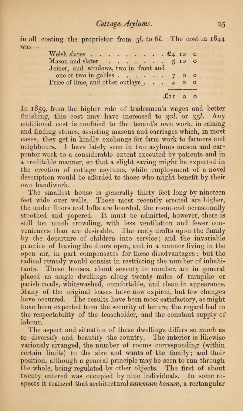 in all costing the proprietor from 5Z. to 61. The cost in 1844 was— Welsh slates.£410 o Mason and slater.5100 Joiner, and windows, two in front and one or two in gables ...... 700 Price of lime, and other outlays ... 400 £21 o o In 1859, from the higher rate of tradesmen’s wages and better finishing, this cost may have increased to 30l. or 35?. Any additional cost is confined to the tenant’s own work, in raising and finding stones, assisting masons and carriages which, in most cases, they get in kindly exchange for farm work to farmers and neighbours. I have lately seen in two asylums mason and car¬ penter work to a considerable extent executed by patients and in a creditable manner, so that a slight saving might be expected in the erection of cottage asylums, while employment of a novel description would be afforded to those who might benefit by their own handiwork. The smallest house is generally thirty feet long by nineteen feet wide over walls. Those most recently erected are higher, the under floors and lofts are boarded, the room-end occasionally stoothed and papered. It must be admitted, however, there is still too much crowding, with less ventilation and fewer con¬ veniences than are desirable. The early drafts upon the family by the departure of children into service; and the invariable practice of leaving the doors open, and in a manner living in the open air, in part compensates for these disadvantages : but the radical remedy would consist in restricting the number of inhabi¬ tants. These houses, about seventy in number, are in general placed as single dwellings along twenty miles of turnpike or parish roads, whitewashed, comfortable, and clean in appearance. Many of the original leases have now expired, hut few changes have occurred. The results have been most satisfactory, as might have been expected from the security of tenure, the regard had to the respectability of the leaseholder, and the constant supply of labour. The aspect and situation of these dwellings differs so much as to diversify and beautify the country. The interior is likewise variously arranged, the number of rooms corresponding (within certain limits) to the size and wants of the family; and their position, although a general principle may be seen to run through the whole, being regulated by other objects. The first of about twenty entered was occupied by nine individuals. In some re¬ spects it realized that architectural summum bonum, a rectangular