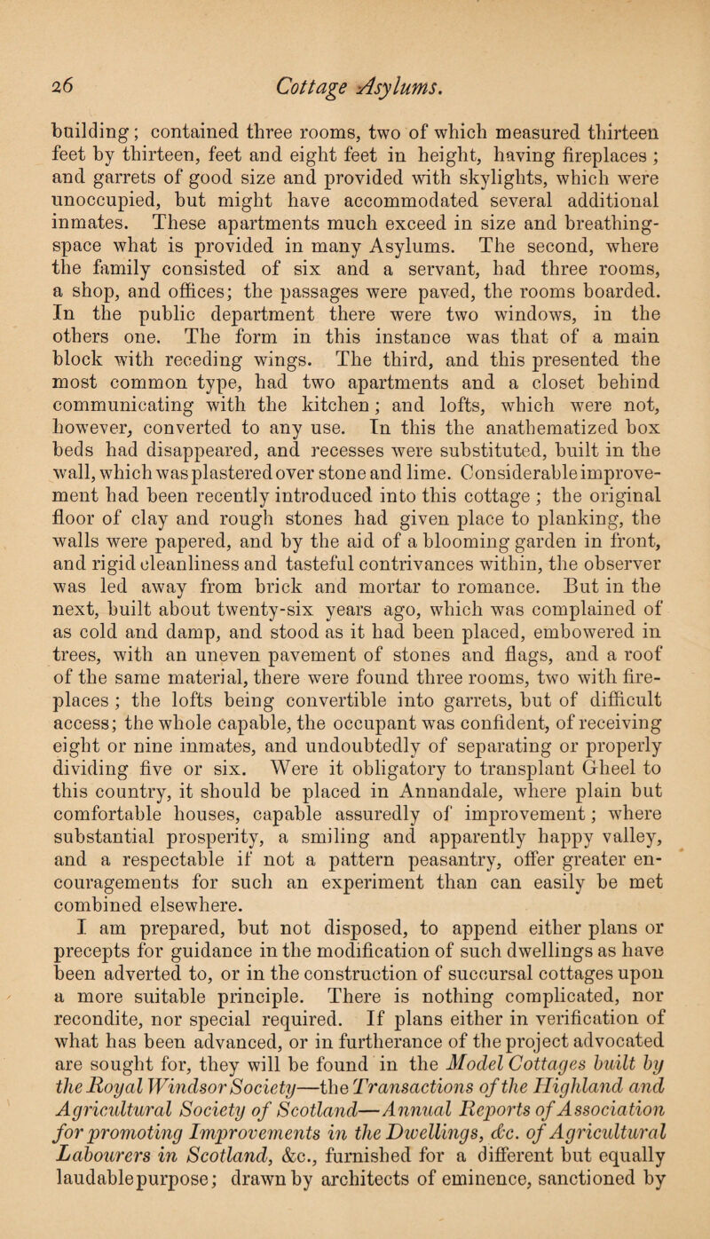 building; contained three rooms, two of which measured thirteen feet by thirteen, feet and eight feet in height, having fireplaces ; and garrets of good size and provided with skylights, which were unoccupied, but might have accommodated several additional inmates. These apartments much exceed in size and breathing- space what is provided in many Asylums. The second, where the family consisted of six and a servant, had three rooms, a shop, and offices; the passages were paved, the rooms boarded. In the public department there were two windows, in the others one. The form in this instance was that of a main block with receding wings. The third, and this presented the most common type, had two apartments and a closet behind communicating with the kitchen; and lofts, which were not, however, converted to any use. In this the anathematized box beds had disappeared, and recesses were substituted, built in the wall, which was plastered over stone and lime. Considerable improve¬ ment had been recently introduced into this cottage ; the original floor of clay and rough stones had given place to planking, the walls were papered, and by the aid of a blooming garden in front, and rigid cleanliness and tasteful contrivances within, the observer was led away from brick and mortar to romance. But in the next, built about twenty-six years ago, which was complained of as cold and damp, and stood as it had been placed, embowered in trees, with an uneven pavement of stones and flags, and a roof of the same material, there were found three rooms, two with fire¬ places ; the lofts being convertible into garrets, but of difficult access; the whole capable, the occupant wTas confident, of receiving eight or nine inmates, and undoubtedly of separating or properly dividing five or six. Were it obligatory to transplant Gheel to this country, it should be placed in Annandale, where plain but comfortable houses, capable assuredly of improvement; where substantial prosperity, a smiling and apparently happy valley, and a respectable if not a pattern peasantry, offer greater en¬ couragements for such an experiment than can easily be met combined elsewhere. I am prepared, but not disposed, to append either plans or precepts for guidance in the modification of such dwellings as have been adverted to, or in the construction of succursal cottages upon a more suitable principle. There is nothing complicated, nor recondite, nor special required. If plans either in verification of what has been advanced, or in furtherance of the project advocated are sought for, they will be found in the Model Cottages built by the Royal Windsor Society—the Transactions of the Highland and Agricultural Society of Scotland—Annual Reports of Association for promoting Improvements in the Dwellings, dec. of Agricultural Labourers in Scotland, &c., furnished for a different but equally laudablepurpose; drawn by architects of eminence, sanctioned by