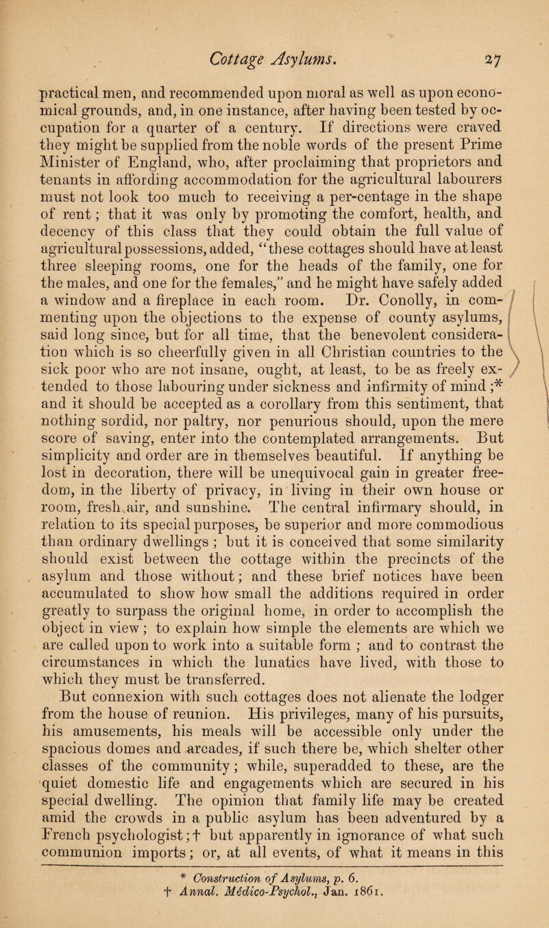 practical men, and recommended upon moral as well as upon econo¬ mical grounds, and, in one instance, after having been tested by oc¬ cupation for a quarter of a century. If directions were craved they might be supplied from the noble words of the present Prime Minister of England, who, after proclaiming that proprietors and tenants in affording accommodation for the agricultural labourers must not look too much to receiving a per-centage in the shape of rent; that it was only by promoting the comfort, health, and decency of this class that they could obtain the full value of agricultural possessions, added, “these cottages should have at least three sleeping rooms, one for the heads of the family, one for the males, and one for the females,” and he might have safely added a window and a fireplace in each room. Dr. Conolly, in com¬ menting upon the objections to the expense of county asylums, said long since, hut for all time, that the benevolent considera¬ tion which is so cheerfully given in all Christian countries to the sick poor who are not insane, ought, at least, to be as freely ex¬ tended to those labouring under sickness and infirmity of mind ;* and it should he accepted as a corollary from this sentiment, that nothing sordid, nor paltry, nor penurious should, upon the mere score of saving, enter into the contemplated arrangements. But simplicity and order are in themselves beautiful. If anything he lost in decoration, there will he unequivocal gain in greater free¬ dom, in the liberty of privacy, in living in their own house or room, fresh air, and sunshine. The central infirmary should, in relation to its special purposes, he superior and more commodious than ordinary dwellings ; but it is conceived that some similarity should exist between the cottage within the precincts of the asylum and those without; and these brief notices have been accumulated to show how small the additions required in order greatly to surpass the original home, in order to accomplish the object in view; to explain how simple the elements are which we are called upon to work into a suitable form ; and to contrast the circumstances in which the lunatics have lived, with those to which they must he transferred. But connexion with such cottages does not alienate the lodger from the house of reunion. His privileges, many of his pursuits, his amusements, his meals will be accessible only under the spacious domes and arcades, if such there be, which shelter other classes of the community; while, superadded to these, are the quiet domestic life and engagements which are secured in his special dwelling. The opinion that family life may be created amid the crowds in a public asylum has been adventured by a Erencli psychologist;! but apparently in ignorance of what such communion imports; or, at all events, of what it means in this * Construction of Asylums, p. 6. t Annul. Medico-Psychol., Jan. x86i.
