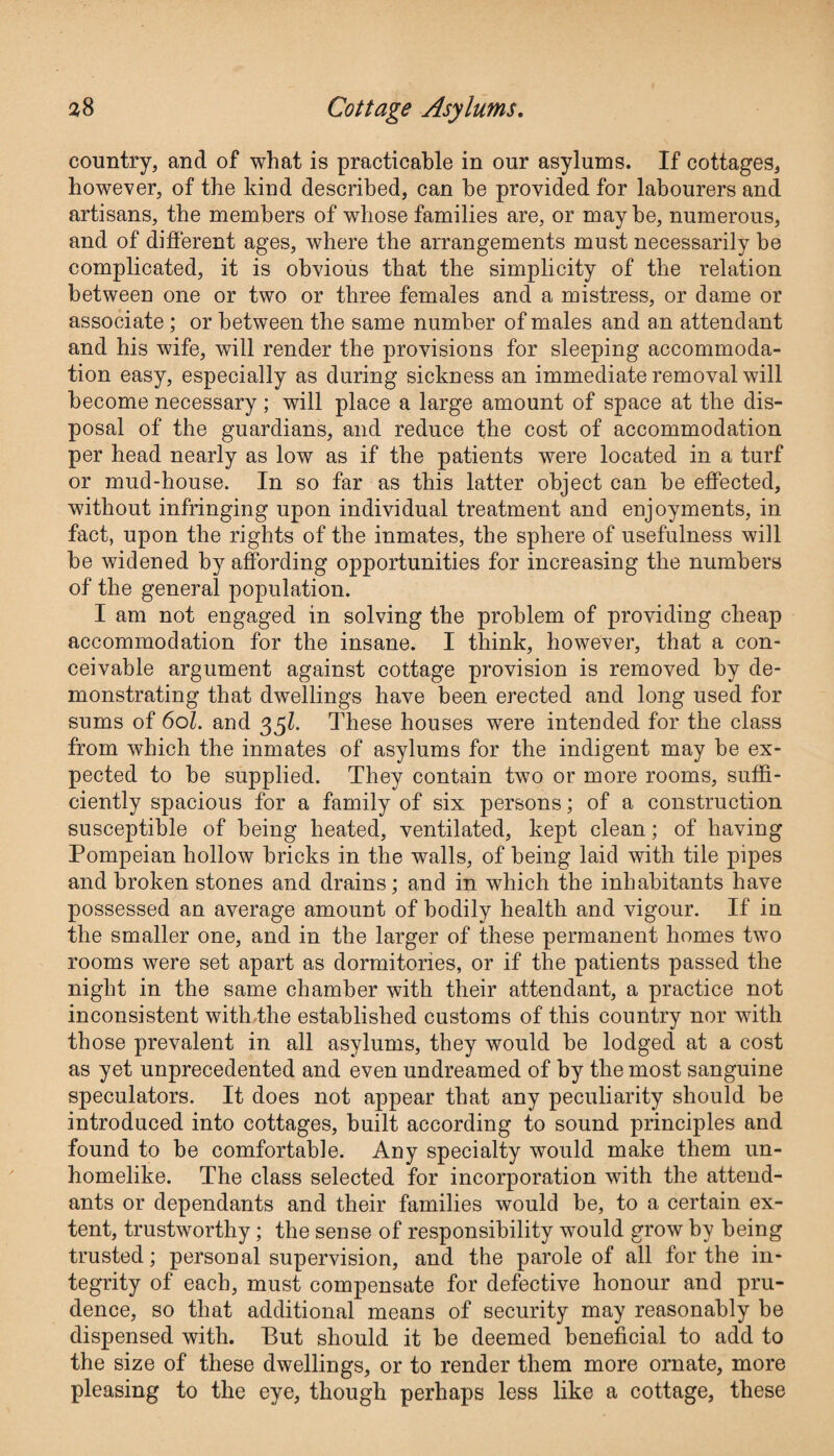 country, and of what is practicable in our asylums. If cottages, however, of the kind described, can he provided for labourers and artisans, the members of whose families are, or maybe, numerous, and of different ages, where the arrangements must necessarily be complicated, it is obvious that the simplicity of the relation between one or two or three females and a mistress, or dame or associate; or between the same number of males and an attendant and his wife, will render the provisions for sleeping accommoda¬ tion easy, especially as during sickness an immediate removal will become necessary ; will place a large amount of space at the dis¬ posal of the guardians, and reduce the cost of accommodation per head nearly as low as if the patients were located in a turf or mud-house. In so far as this latter object can be effected, without infringing upon individual treatment and enjoyments, in fact, upon the rights of the inmates, the sphere of usefulness will be widened by affording opportunities for increasing the numbers of the general population. I am not engaged in solving the problem of providing cheap accommodation for the insane. I think, however, that a con¬ ceivable argument against cottage provision is removed by de¬ monstrating that dwellings have been erected and long used for sums of 6ol. and 35k These houses were intended for the class from which the inmates of asylums for the indigent may be ex¬ pected to be supplied. They contain two or more rooms, suffi¬ ciently spacious for a family of six persons; of a construction susceptible of being heated, ventilated, kept clean; of having Pompeian hollow bricks in the walls, of being laid with tile pipes and broken stones and drains; and in which the inhabitants have possessed an average amount of bodily health and vigour. If in the smaller one, and in the larger of these permanent homes two rooms were set apart as dormitories, or if the patients passed the night in the same chamber with their attendant, a practice not inconsistent with the established customs of this country nor with those prevalent in all asylums, they would be lodged at a cost as yet unprecedented and even undreamed of by the most sanguine speculators. It does not appear that any peculiarity should be introduced into cottages, built according to sound principles and found to be comfortable. Any specialty would make them un¬ homelike. The class selected for incorporation with the attend¬ ants or dependants and their families would be, to a certain ex¬ tent, trustworthy; the sense of responsibility would grow by being trusted; personal supervision, and the parole of all for the in¬ tegrity of each, must compensate for defective honour and pru¬ dence, so that additional means of security may reasonably be dispensed with. But should it be deemed beneficial to add to the size of these dwellings, or to render them more ornate, more pleasing to the eye, though perhaps less like a cottage, these