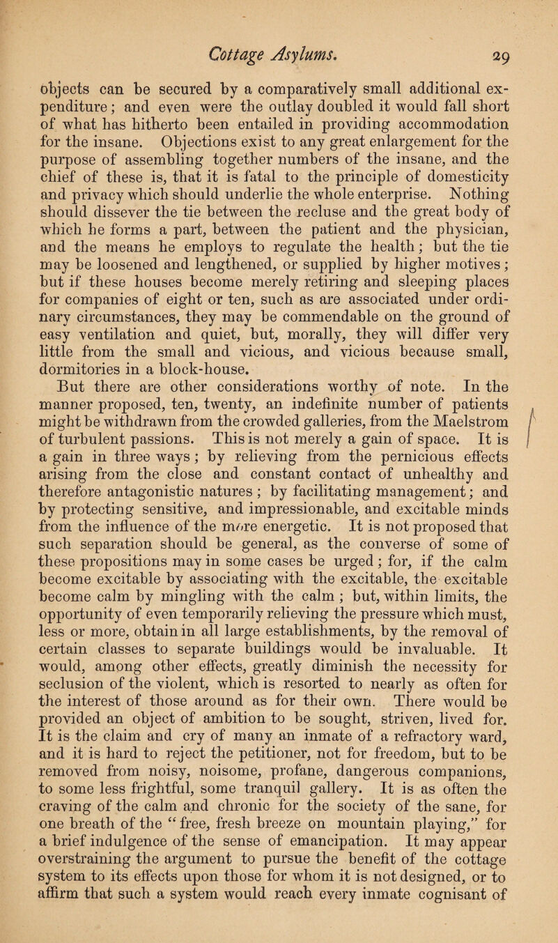 objects can be secured by a comparatively small additional ex¬ penditure ; and even were the outlay doubled it would fall short of what has hitherto been entailed in providing accommodation for the insane. Objections exist to any great enlargement for the purpose of assembling together numbers of the insane, and the chief of these is, that it is fatal to the principle of domesticity and privacy which should underlie the whole enterprise. Nothing should dissever the tie between the recluse and the great body of which he forms a part, between the patient and the physician, and the means he employs to regulate the health; but the tie may be loosened and lengthened, or supplied by higher motives; but if these houses become merely retiring and sleeping places for companies of eight or ten, such as are associated under ordi¬ nary circumstances, they may be commendable on the ground of easy ventilation and quiet, but, morally, they will differ very little from the small and vicious, and vicious because small, dormitories in a block-house. But there are other considerations worthv of note. In the %■ manner proposed, ten, twenty, an indefinite number of patients might be withdrawn from the crowded galleries, from the Maelstrom of turbulent passions. This is not merely a gain of space. It is a gain in three ways; by relieving from the pernicious effects arising from the close and constant contact of unhealthy and therefore antagonistic natures ; by facilitating management; and by protecting sensitive, and impressionable, and excitable minds from the influence of the more energetic. It is not proposed that such separation should be general, as the converse of some of these propositions may in some cases be urged ; for, if the calm become excitable by associating with the excitable, the excitable become calm by mingling with the calm ; but, within limits, the opportunity of even temporarily relieving the pressure which must, less or more, obtain in all large establishments, by the removal of certain classes to separate buildings would be invaluable. It would, among other effects, greatly diminish the necessity for seclusion of the violent, which is resorted to nearly as often for the interest of those around as for their own. There would be provided an object of ambition to be sought, striven, lived for. It is the claim and cry of many an inmate of a refractory ward, and it is hard to reject the petitioner, not for freedom, but to be removed from noisy, noisome, profane, dangerous companions, to some less frightful, some tranquil gallery. It is as often the craving of the calm and chronic for the society of the sane, for one breath of the “ free, fresh breeze on mountain playing,” for a brief indulgence of the sense of emancipation. It may appear overstraining the argument to pursue the benefit of the cottage system to its effects upon those for whom it is not designed, or to affirm that such a system would reach every inmate cognisant of