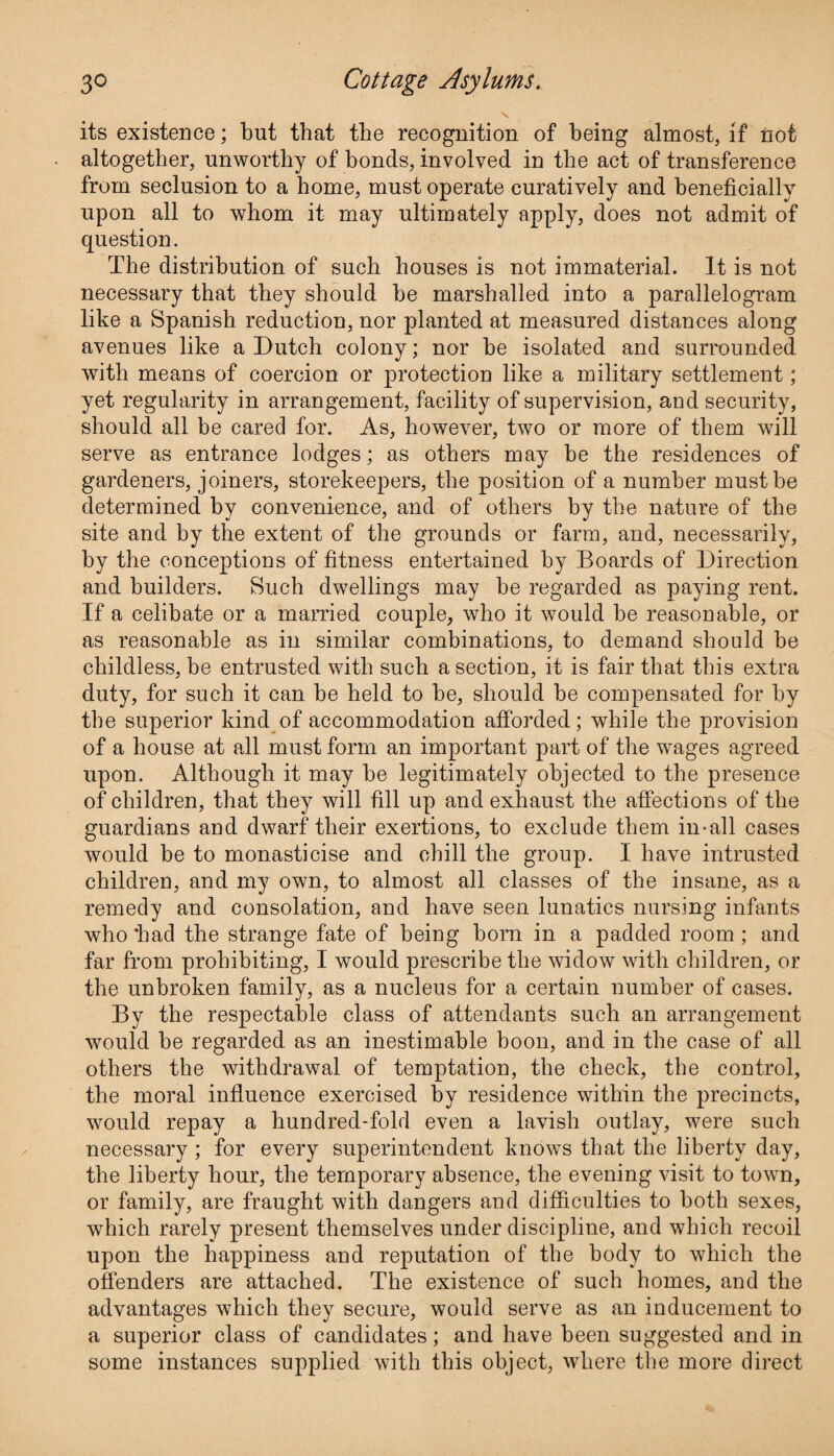 its existence; but that the recognition of being almost, if not altogether, unworthy of bonds, involved in the act of transference from seclusion to a home, must operate curatively and beneficially upon all to whom it may ultimately apply, does not admit of question. The distribution of such houses is not immaterial. It is not necessary that they should be marshalled into a parallelogram like a Spanish reduction, nor planted at measured distances along avenues like a Dutch colony; nor be isolated and surrounded with means of coercion or protection like a military settlement; yet regularity in arrangement, facility of supervision, and security, should all be cared for. As, however, two or more of them will serve as entrance lodges; as others may be the residences of gardeners, joiners, storekeepers, the position of a number must be determined by convenience, and of others by the nature of the site and by the extent of the grounds or farm, and, necessarily, by the conceptions of fitness entertained by Boards of Direction and builders. Such dwellings may be regarded as paying rent. If a celibate or a married couple, who it would be reasonable, or as reasonable as in similar combinations, to demand should be childless, be entrusted with such a section, it is fair that this extra duty, for such it can be held to be, should be compensated for by the superior kind of accommodation afforded; while the provision of a house at all must form an important part of the wages agreed upon. Although it may be legitimately objected to the presence of children, that they will fill up and exhaust the affections of the guardians and dwarf their exertions, to exclude them in-all cases would be to monasticise and chill the group. I have intrusted children, and my own, to almost all classes of the insane, as a remedy and consolation, and have seen lunatics nursing infants who had the strange fate of being born in a padded room; and far from prohibiting, I would prescribe the widow with children, or the unbroken family, as a nucleus for a certain number of cases. By the respectable class of attendants such an arrangement would be regarded as an inestimable boon, and in the case of all others the withdrawal of temptation, the check, the control, the moral influence exercised by residence within the precincts, would repay a hundred-fold even a lavish outlay, were such necessary ; for every superintendent knows that the liberty day, the liberty hour, the temporary absence, the evening visit to town, or family, are fraught with dangers and difficulties to both sexes, which rarely present themselves under discipline, and which recoil upon the happiness and reputation of the body to which the offenders are attached. The existence of such homes, and the advantages which they secure, would serve as an inducement to a superior class of candidates; and have been suggested and in some instances supplied with this object, where the more direct