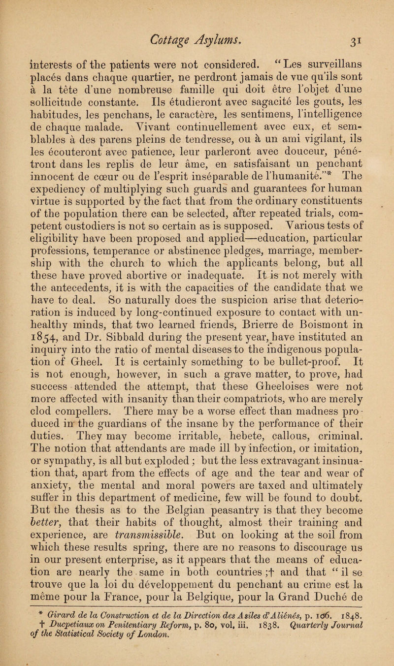 interests of the patients were not considered. “ Les surveillans places dans chaque quartier, ne perdront jamais de vue qu’ils sont a la tete d’une nombreuse famille qui doit etre l’objet dune sollicitude constante. Ils etudieront avec sagacite les gouts, les habitudes, les penchans, le caractere, les sentimens, l’intelligence de chaque malade. Vivant continuellement avec eux, et sem- blables a des parens pleins de tendresse, ou a un ami vigilant, ils les ecouteront avec patience, leur parleront avec douceur, pene- tront dans les replis de leur ame, en satisfaisant un penchant innocent de coeur ou de l’esprit inseparable de l’humanite.”* The expediency of multiplying such guards and guarantees for human virtue is supported by the fact that from the ordinary constituents of the population there can be selected, alter repeated trials, com¬ petent custodiers is not so certain as is supposed. Various tests of eligibility have been proposed and applied—education, particular professions, temperance or abstinence pledges, marriage, member¬ ship with the church to which the applicants belong, but all these have proved abortive or inadequate. It is not merely with the antecedents, it is with the capacities of the candidate that we have to deal. So naturally does the suspicion arise that deterio¬ ration is induced by long-continued exposure to contact with un¬ healthy minds, that two learned friends, Brierre de Boismont in 1854, and Dr. Sibbald during the present year, have instituted an inquiry into the ratio of mental diseases to the indigenous popula¬ tion of Grheel. It is certainly something to be bullet-proof. It is not enough, however, in such a grave matter, to prove, had success attended the attempt, that these Gheeloises were not more affected with insanity than their compatriots, who are merely clod compellers. There may be a worse effect than madness pro¬ duced in the guardians of the insane by the performance of their duties. They may become irritable, hebete, callous, criminal. The notion that attendants are made ill by infection, or imitation, or sympathy, is all but exploded; but the less extravagant insinua¬ tion that, apart from the effects of age and the tear and wear of anxiety, the mental and moral powers are taxed and ultimately suffer in this department of medicine, few will be found to doubt. But the thesis as to the Belgian peasantry is that they become better, that their habits of thought, almost tbeir training and experience, are transmissible. But on looking at the soil from which these results spring, there are no reasons to discourage us in our present enterprise, as it appears that the means of educa¬ tion are nearly the ■ same in both countries ;f and that “ il se trouve que la loi du developpement du penchant au crime est la meme pour la France, pour la Belgique, pour la Grand Duche de * Girard de la Construction et de la Direction des Asiles d’Alienes, p. id6. 1848. f Ducpetiaux on Penitentiary Reform, p. 80, vol, iii. 1838. Quarterly Journal of the Statistical Society of London.