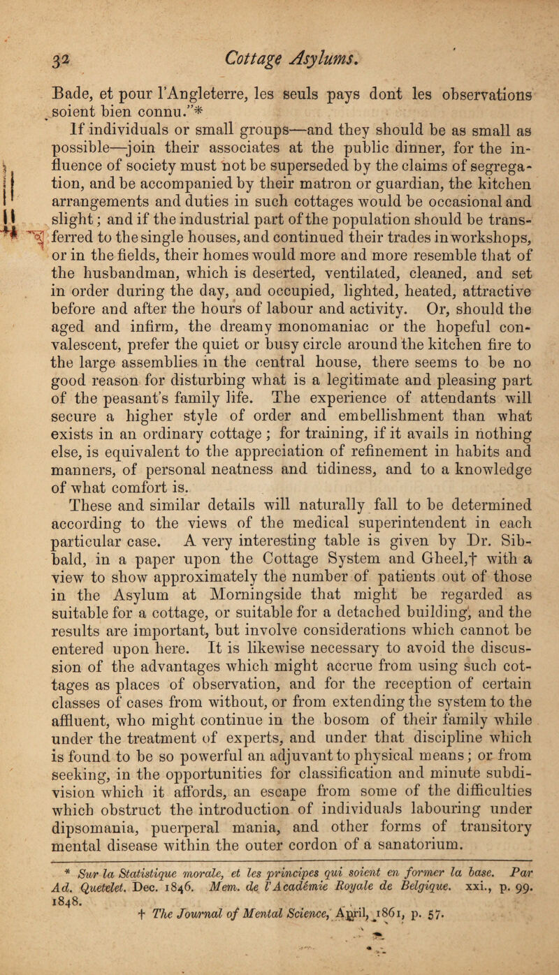 Bade, et pour FAngleterre, les seuls pays dont les observations soient bien connu.”* If individuals or small groups—and they should be as small as possible—-join their associates at the public dinner, for the in¬ fluence of society must not be superseded by the claims of segrega¬ tion, and be accompanied by their matron or guardian, the kitchen arrangements and duties in such cottages would be occasional and 11 slight; and if the industrial part of the population should be trans- ^ ferred to the single houses, and continued their trades in workshops, or in the fields, their homes would more and more resemble that of the husbandman, which is deserted, ventilated, cleaned, and set in order during the day, and occupied, lighted, heated, attractive before and after the hours of labour and activitv. Or, should the aged and infirm, the dreamy monomaniac or the hopeful con¬ valescent, prefer the quiet or busy circle around the kitchen fire to the large assemblies in the central house, there seems to be no good reason for disturbing what is a legitimate and pleasing part of the peasant’s family life. The experience of attendants will secure a higher style of order and embellishment than what exists in an ordinary cottage; for training, if it avails in nothing else, is equivalent to the appreciation of refinement in habits and manners, of personal neatness and tidiness, and to a knowledge of what comfort is. These and similar details will naturally fall to be determined according to the views of the medical superintendent in each particular case. A very interesting table is given by Dr. Sib- bald, in a paper upon the Cottage System and Gheel,f with a view to show approximately the number of patients out of those in the Asylum at Morningside that might be regarded as suitable for a cottage, or suitable for a detached building', and the results are important, but involve considerations which cannot be entered upon here. It is likewise necessary to avoid the discus¬ sion of the advantages which might accrue from using such cot¬ tages as places of observation, and for the reception of certain classes of cases from without, or from extending the system to the affluent, who might continue in the bosom of their family while under the treatment of experts, and under that discipline which is found to be so powerful an adjuvant to physical means; or from seeking, in the opportunities for classification and minute subdi¬ vision which it affords, an escape from some of the difficulties which obstruct the introduction of individuals labouring under dipsomania, puerperal mania, and other forms of transitory mental disease within the outer cordon of a sanatorium. * Sur la Statistique morale, et les principes qui soient en former la base. Par Ad. Quetelet. Dec. 1846. Mem. de I’AcadSmie Royale de Belgique, xxi., p. 99. 1848. < + The Journal of Mental Science, April, 1861, p. 57.