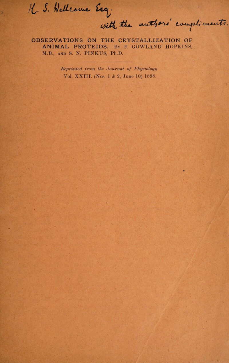 /£,. S, bltlL (jitf CxMaa^#^/AAAA^^fy. OBSERVATIONS ON THE CRYSTALLIZATION OF ANIMAL PROTEIDS. By F. GOWLAND HOPKINS, M.B., AND S. N. PINKUS, Ph.D. Reprinted from, the Journal of Physiology. Vol. XXIII. (Nos. 1 & 2, June 10) 1898.