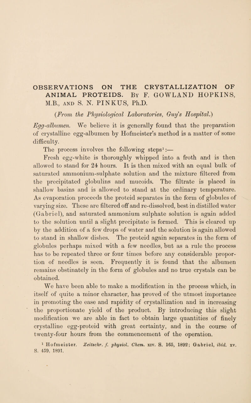 OBSERVATIONS ON THE CRYSTALLIZATION OF ANIMAL PROTEIDS. By F. GOWLAND HOPKINS, M.B., AND S. N. PINKUS, Ph.D. (.From the Physiological Laboratories, Guy s Hospital.) Egg-albumen. We believe it is generally found that the preparation of crystalline egg-albumen by Hofmeister’s method is a matter of some difficulty. The process involves the following steps1:— Fresh egg-white is thoroughly whipped into a froth and is then allowed to stand for 24 hours. It is then mixed with an equal bulk of saturated ammonium-sulphate solution and the mixture filtered from the precipitated globulins and mucoids. The filtrate is placed in shallow basins and is allowed to stand at the ordinary temperature. As evaporation proceeds the proteid separates in the form of globules of varying size. These are filtered off and re-dissolved, best in distilled water (Gabriel), and saturated ammonium sulphate solution is again added to the solution until a slight precipitate is formed. This is cleared up by the addition of a few drops of water and the solution is again allowed to stand in shallow dishes. The proteid again separates in the form of globules perhaps mixed with a few needles, but as a rule the process has to be repeated three or four times before any considerable propor¬ tion of needles is seen. Frequently it is found that the albumen remains obstinately in the form of globules and no true crystals can be obtained. We have been able to make a modification in the process which, in itself of quite a minor character, has proved of the utmost importance in promoting the ease and rapidity of crystallization and in increasing the proportionate yield of the product. By introducing this slight modification we are able in fact to obtain large quantities of finely crystalline egg-proteid with great certainty, and in the course of twenty-four hours from the commencement of the operation. 1 Hofmeister. Zeitschr. f. physiol. Chem. xiv. S. 165, 1892; Gabriel, ibid. xv. S. 459, 1891.