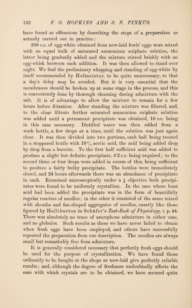 have found so efficacious by describing the steps of a preparation as actually carried out in practice: 200 c.c. of egg-white obtained from new-laid fowls’ eggs were mixed with an equal bulk of saturated ammonium sulphate solution, the latter being gradually added and the mixture stirred briskly with an egg-whisk between each addition. It was then allowed to stand over night. We find the preliminary whipping and standing of egg-white by itself recommended by Hofmeister, to be quite unnecessary, so that a day’s delay may be avoided. But it is very essential that the membranes should be broken up at some stage in the process, and this is conveniently done by thorough churning during admixture with the salt. It is of advantage to allow the mixture to remain for a few hours before filtration. After standing the mixture was filtered, and, to the clear filtrate further saturated ammonium sulphate solution was added until a permanent precipitate was obtained, 16 c.c. being in this case necessary. Distilled water was then added from a wash bottle, a few drops at a time, until the solution was just again clear. It was then divided into two portions, each half being treated in a stoppered bottle with 10 °/0 acetic acid, the acid being added drop by drop from a burette. To the first half sufficient acid was added to produce a slight but definite precipitate, 6*2 c.c. being required; to the second three or four drops were added in excess of this, being sufficient to produce a fairly bulky precipitate. The bottles were immediately closed, and 24 hours afterwards there was an abundance of precipitate in each. Examined microscopically under a ^ objective both precipi¬ tates were found to be uniformly crystalline. In the case where least acid had been added the precipitate was in the form of beautifully regular rosettes of needles; in the other it consisted of the same mixed with sheaths and fan-shaped aggregates of needles, exactly like those figured by Halliburton in Schafer’s Text-Book of Physiology, I. p. 44. There was absolutely no trace of amorphous admixture in either case, and no globules. Such results as these we have never failed to obtain when fresh eggs have been employed, and others have successfully repeated the preparation from our description. The needles are always small but remarkably free from admixture. It is generally considered necessary that perfectly fresh eggs should be used for the purpose of crystallization. We have found those ordinarily to be bought at the shops as new-laid give perfectly reliable results; and, although the degree of freshness undoubtedly affects the ease with which crystals are to be obtained, we have secured quite