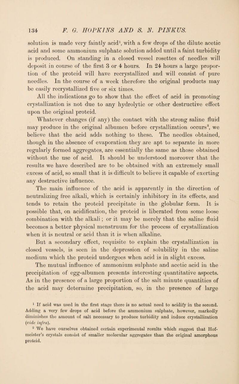 solution is made very faintly acid1, with a few drops of the dilute acetic acid and some ammonium sulphate solution added until a faint turbidity is produced. On standing in a closed vessel rosettes of needles will deposit in course of the first 3 or 4 hours. In 24 hours a large propor¬ tion of the proteid will have recrystallized and will consist of pure needles. In the course of a week therefore the original products may be easily recrystallized five or six times. All the indications go to show that the effect of acid in promoting crystallization is not due to any hydrolytic or other destructive effect upon the original proteid. Whatever changes (if any) the contact with the strong saline fluid may produce in the original albumen before crystallization occurs2, we believe that the acid adds nothing to these. The needles obtained, though in the absence of evaporation they are apt to separate in more regularly formed aggregates, are essentially the same as those obtained without the use of acid. It should be understood moreover that the results we have described are to be obtained with an extremely small excess of acid, so small that it is difficult to believe it capable of exerting any destructive influence. The main influence of the acid is apparently in the direction of neutralizing free alkali, which is certainly inhibitory in its effects, and tends to retain the proteid precipitate in the globular form. It is possible that, on acidification, the proteid is liberated from some loose combination with the alkali; or it may be merely that the saline fluid becomes a better physical menstruum for the process of crystallization when it is neutral or acid than it is when alkaline. But a secondary effect, requisite to explain the crystallization in closed vessels, is seen in the depression of solubility in the saline medium which the proteid undergoes when acid is in slight excess. The mutual influence of ammonium sulphate and acetic acid in the precipitation of egg-albumen presents interesting quantitative aspects. As in the presence of a large proportion of the salt minute quantities of the acid may determine precipitation, so, in the presence of large 1 If acid was used in the first stage there is no actual need to acidify in the second. Adding a very few drops of acid before the ammonium sulphate, however, markedly diminishes the amount of salt necessary to produce turbidity and induce crystallization (vide infra). 2 We have ourselves obtained certain experimental results which suggest that Hof- meister’s crystals consist of smaller molecular aggregates than the original amorphous proteid.