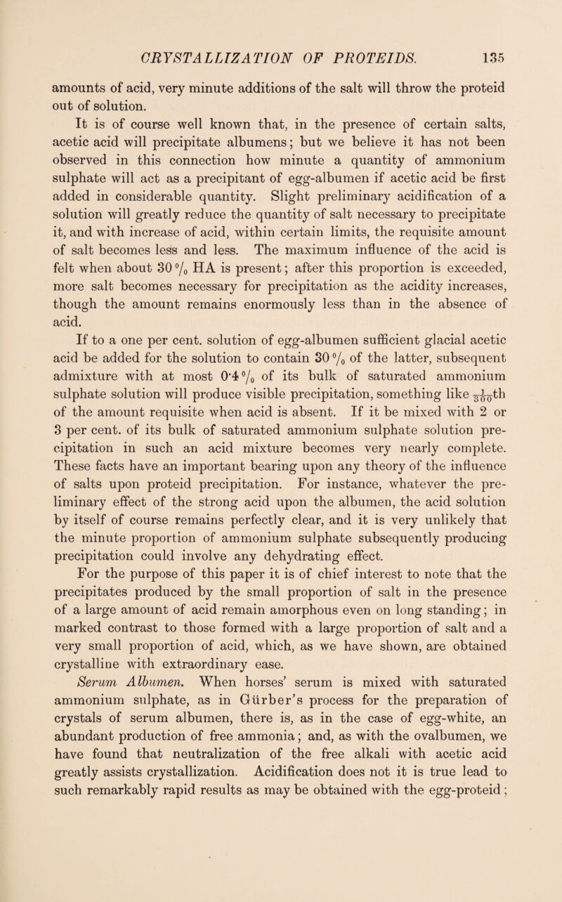 amounts of acid, very minute additions of the salt will throw the proteid out of solution. It is of course well known that, in the presence of certain salts, acetic acid will precipitate albumens; but we believe it has not been observed in this connection how minute a quantity of ammonium sulphate will act as a precipitant of egg-albumen if acetic acid be first added in considerable quantity. Slight preliminary acidification of a solution will greatly reduce the quantity of salt necessary to precipitate it, and with increase of acid, within certain limits, the requisite amount of salt becomes less and less. The maximum influence of the acid is felt when about 30 °/0 HA is present; after this proportion is exceeded, more salt becomes necessary for precipitation as the acidity increases, though the amount remains enormously less than in the absence of acid. If to a one per cent, solution of egg-albumen sufficient glacial acetic acid be added for the solution to contain 30 °/0 of the latter, subsequent admixture with at most 0'4°/o of its bulk of saturated ammonium sulphate solution will produce visible precipitation, something like g-i^-th of the amount requisite when acid is absent. If it be mixed with 2 or 3 per cent, of its bulk of saturated ammonium sulphate solution pre¬ cipitation in such an acid mixture becomes very nearly complete. These facts have an important bearing upon any theory of the influence of salts upon proteid precipitation. For instance, whatever the pre¬ liminary effect of the strong acid upon the albumen, the acid solution by itself of course remains perfectly clear, and it is very unlikely that the minute proportion of ammonium sulphate subsequently producing precipitation could involve any dehydrating effect. For the purpose of this paper it is of chief interest to note that the precipitates produced by the small proportion of salt in the presence of a large amount of acid remain amorphous even on long standing; in marked contrast to those formed with a large proportion of salt and a very small proportion of acid, which, as we have shown, are obtained crystalline with extraordinary ease. Serum Albumen. When horses’ serum is mixed with saturated ammonium sulphate, as in Giirber’s process for the preparation of crystals of serum albumen, there is, as in the case of egg-white, an abundant production of free ammonia; and, as with the ovalbumen, we have found that neutralization of the free alkali with acetic acid greatly assists crystallization. Acidification does not it is true lead to such remarkably rapid results as may be obtained with the egg-proteid;