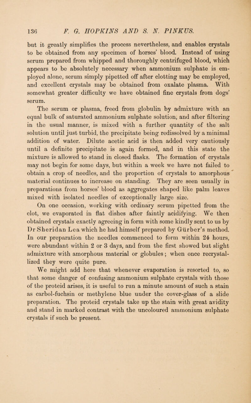 but it greatly simplifies the process nevertheless, and enables crystals to be obtained from any specimen of horses’ blood. Instead of using serum prepared from whipped and thoroughly centrifuged blood, which appears to be absolutely necessary when ammonium sulphate is em¬ ployed alone, serum simply pipetted off after clotting may be employed, and excellent crystals may be obtained from oxalate plasma. With somewhat greater difficulty we have obtained fine crystals from dogs’ serum. The serum or plasma, freed from globulin by admixture with an equal bulk of saturated ammonium sulphate solution, and after filtering in the usual manner, is mixed with a further quantity of the salt solution until just turbid, the precipitate being redissolved by a minimal addition of water. Dilute acetic acid is then added very cautiously until a definite precipitate is again formed, and in this state the mixture is allowed to stand in closed flasks. The formation of crystals may not begin for some days, but within a week we have not failed to obtain a crop of needles, and the proportion of crystals to amorphous material continues to increase on standing. They are seen usually in preparations from horses’ blood as aggregates shaped like palm leaves mixed with isolated needles of exceptionally large size. On one occasion, working with ordinary serum pipetted from the clot, we evaporated in flat dishes after faintly acidifying. We then obtained crystals exactly agreeing in form with some kindly sent to us by Dr Sheridan Lea which he had himself prepared by Gtirber’s method. In our preparation the needles commenced to form within 24 hours, were abundant within 2 or 3 days, and from the first showed but slight admixture with amorphous material or globules; when once recrystal¬ lized they were quite pure. We might add here that whenever evaporation is resorted to, so that some danger of confusing ammonium sulphate crystals with those of the proteid arises, it is useful to run a minute amount of such a stain as carbol-fuchsin or methylene blue under the cover-glass of a slide preparation. The proteid crystals take up the stain with great avidity and stand in marked contrast with the uncoloured ammonium sulphate crystals if such be present.