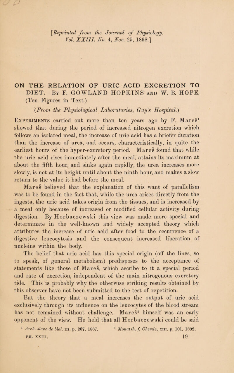 [Reprinted from the Journal of Physiology. Vol. XXIII. No. 4, Nov. 25, 1898.] ON THE RELATION OF URIC ACID EXCRETION TO DIET. By F. GOWLAND HOPKINS and W. B. HOPE. (Ten Figures in Text.) (From the Physiological Laboratories, Guys Hospital.) Experiments carried out more than ten years ago by F. Mares1 showed that during the period of increased nitrogen excretion which follows an isolated meal, the increase of uric acid has a briefer duration than the increase of urea, and occurs, characteristically, in quite the earliest hours of the hyper-excretory period. Mares found that while the uric acid rises immediately after the meal, attains its maximum at about the fifth hour, and sinks again rapidly, the urea increases more slowly, is not at its height until about the ninth hour, and makes a slow return to the value it had before the meal. Mares believed that the explanation of this want of parallelism was to be found in the fact that, while the urea arises directly from the ingesta, the uric acid takes origin from the tissues, and is increased by a meal only because of increased or modified cellular activity during digestion. By Horbaczewski this view was made more special and determinate in the well-known and widely accepted theory which attributes the increase of uric acid after food to the occurrence of a digestive leucocytosis and the consequent increased liberation of nucleins within the body. The belief that uric acid has this special origin (off the lines, so to speak, of general metabolism) predisposes to the acceptance of statements like those of Mares, which ascribe to it a special period and rate of excretion, independent of the main nitrogenous excretory tide. This is probably why the otherwise striking results obtained by this observer have not been submitted to the test of repetition. But the theory that a meal increases the output of uric acid exclusively through its influence on the leucocytes of the blood stream has not remained without challenge. Mares2 himself was an early opponent of the view. He held that all Horbaczewski could be said 1 Arch, slave de biol. hi. p. 207. 1887. 2 Monatsh. f. Cheviie, xm. p. 101. 1892. 19 PH. XXIII,