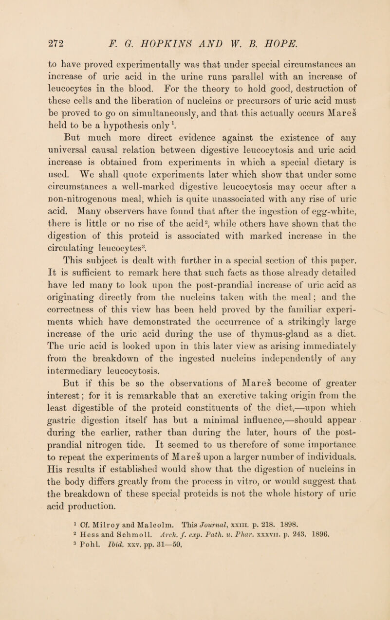 to have proved experimentally was that under special circumstances an increase of uric acid in the urine runs parallel with an increase of leucocytes in the blood. For the theory to hold good, destruction of these cells and the liberation of nucleins or precursors of uric acid must be proved to go on simultaneously, and that this actually occurs Mares held to be a hypothesis only \ But much more direct evidence against the existence of any universal causal relation between digestive leucocytosis and uric acid increase is obtained from experiments in which a special dietary is used. We shall quote experiments later which show that under some circumstances a well-marked digestive leucocytosis may occur after a non-nitrogenous meal, which is quite unassociated with any rise of uric acid. Many observers have found that after the ingestion of egg-white, there is little or no rise of the acid2, while others have shown that the digestion of this proteid is associated with marked increase in the circulating leucocytes3. This subject is dealt with further in a special section of this paper. It is sufficient to remark here that such facts as those already detailed have led many to look upon the post-prandial increase of uric acid as originating directly from the nucleins taken with the meal; and the correctness of this view has been held proved by the familiar experi¬ ments which have demonstrated the occurrence of a strikingly large increase of the uric acid during the use of thymus-gland as a diet. The uric acid is looked upon in this later view as arising immediately from the breakdown of the ingested nucleins independently of any intermediary leucocytosis. But if this be so the observations of Mares become of greater interest; for it is remarkable that an excretive taking origin from the least digestible of the proteid constituents of the diet,—upon which gastric digestion itself has but a minimal influence,—should appear during the earlier, rather than during the later, hours of the post¬ prandial nitrogen tide. It seemed to us therefore of some importance to repeat the experiments of Mares upon a larger number of individuals. His results if established would show that the digestion of nucleins in the body differs greatly from the process in vitro, or would suggest that the breakdown of these special proteids is not the whole history of uric acid production. 1 Cf. Milroy and Malcolm. This Journal, xxm. p. 218. 1898. 2 Hess and Schmoll. Arch. f. exp. Path. u. Pliar. xxxvn. p. 243, 1896. 3 Pohl. Ibid. xxv. pp. 31—50,