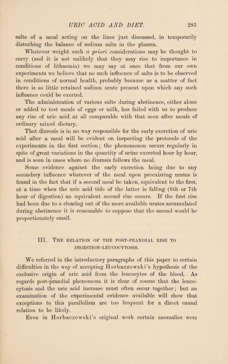 salts of a meal acting on the lines just discussed, in temporarily disturbing the balance of sodium salts in the plasma. Whatever weight such a priori considerations may be thought to carry (and it is not unlikely that they may rise to importance in conditions of lithaemia) we may say at once that from our own experiments we believe that no such influence of salts is to be observed in conditions of normal health, probably because as a matter of fact there is so little retained sodium urate present upon which any such influence could be exerted. The administration of various salts during abstinence, either alone or added to test meals of eggs or milk, has failed with us to produce any rise of uric acid at all comparable with that seen after meals of ordinary mixed dietary. That diuresis is in no way responsible for the early excretion of uric acid after a meal will be evident on inspecting the protocols of the experiments in the first section; the phenomenon occurs regularly in spite of great variations in the quantity of urine excreted hour by hour, and is seen in cases where no diuresis follows the meal. Some evidence against the early excretion being due to any secondary influence whatever of the meal upon preexisting urates is found in the fact that if a second meal be taken, equivalent to the first, at a time when the uric acid tide of the latter is falling (6th or 7th hour of digestion) an equivalent second rise occurs. If the first rise had been due to a clearing out of the more available urates accumulated during abstinence it is reasonable to suppose that the second would be proportionately small. III. The relation of the post-prandial rise to DIGESTION-LEUCOCYTOSIS. We referred in the introductory paragraphs of this paper to certain difficulties in the way of accepting Horbaczewski’s hypothesis of the exclusive origin of uric acid from the leucocytes of the blood. As regards post-prandial phenomena it is clear of course that the leuco- cytosis and the uric acid increase must often occur together; but an examination of the experimental evidence available will show that exceptions to this parallelism are too frequent for a direct causal relation to be likely. Even in Horbaczewski’s original work certain anomalies were