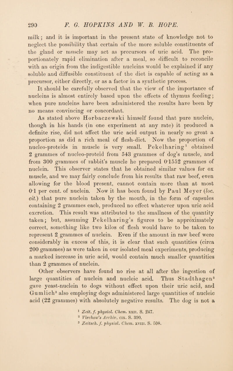 milk ; and it is important in the present state of knowledge not to neglect the possibility that certain of the more soluble constituents of the gland or muscle may act as precursors of uric acid. The pro¬ portionately rapid elimination after a meal, so difficult to reconcile with an origin from the indigestible nucleins would be explained if any soluble and diffusible constituent of the diet is capable of acting as a precursor, either directly, or as a factor in a synthetic process. It should be carefully observed that the view of the importance of nucleins is almost entirely based upon the effects of thymus feeding; when pure nucleins have been administered the results have been by no means convincing or concordant. As stated above Horbaczewski himself found that pure nuclein, though in his hands (in one experiment at any rate) it produced a definite rise, did not affect the uric acid output in nearly so great a proportion as did a rich meal of flesh-diet. Now the proportion of nucleo-proteids in muscle is very small. Pekelharing1 obtained 2 grammes of nucleo-proteid from 543 grammes of dog’s muscle, and from 300 grammes of rabbit’s muscle he prepared 0T552 grammes of nuclein. This observer states that he obtained similar values for ox muscle, and we may fairly conclude from his results that raw beef, even allowing for the blood present, cannot contain more than at most 0T per cent, of nuclein. Now it has been found by Paul Meyer (loc. cit.) that pure nuclein taken by the mouth, in the form of capsules containing 2 grammes each, produced no effect whatever upon uric acid excretion. This result was attributed to the smallness of the quantity taken; but, assuming Pekelharing’s figures to be approximately correct, something like two kilos of flesh would have to be taken to represent 2 grammes of nuclein. Even if the amount in raw beef were considerably in excess of this, it is clear that such quantities (circa 200 grammes) as were taken in our isolated meal experiments, producing a marked increase in uric acid, would contain much smaller quantities than 2 grammes of nuclein. Other observers have found no rise at all after the ingestion of large quantities of nuclein and nucleic acid. Thus Stadthagen2 gave yeast-nuclein to dogs without effect upon their uric acid, and Gumlich3 also employing dogs administered large quantities of nucleic acid (22 grammes) with absolutely negative results. The dog is not a 1 Zeit. f. physiol. Chem. xxii. S. 247. 2 Virchow's Archiv, cix. S. 390. 3 Zeitsch. f. physiol. Chem. xvm. S. 508.