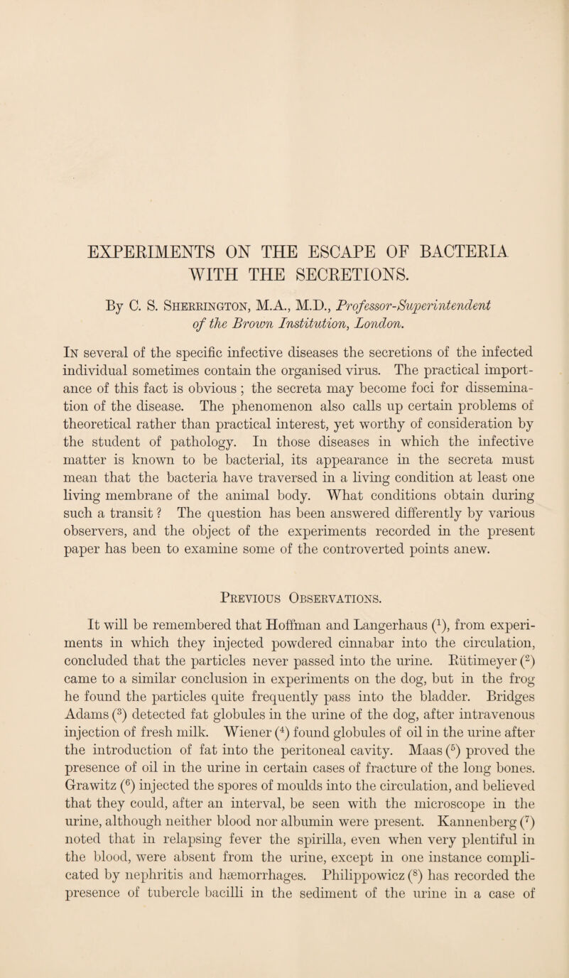 WITH THE SECRETIONS. By C. S. Sherrington, M.A., M.D., Professor-Superintendent of the Brown Institution, London. In several of the specific infective diseases the secretions of the infected individual sometimes contain the organised virus. The practical import¬ ance of this fact is obvious ; the secreta may become foci for dissemina¬ tion of the disease. The phenomenon also calls up certain problems of theoretical rather than practical interest, yet worthy of consideration by the student of pathology. In those diseases in which the infective matter is known to be bacterial, its appearance in the secreta must mean that the bacteria have traversed in a living condition at least one living membrane of the animal body. What conditions obtain during such a transit ? The question has been answered differently by various observers, and the object of the experiments recorded in the present paper has been to examine some of the controverted points anew. Previous Observations. It will be remembered that Hoffman and Langerhaus P), from experi¬ ments in which they injected powdered cinnabar into the circulation, concluded that the particles never passed into the urine. Riitimeyer (2) came to a similar conclusion in experiments on the dog, but in the frog he found the particles quite frequently pass into the bladder. Bridges Adams (3) detected fat globules in the urine of the dog, after intravenous injection of fresh milk. Wiener (4) found globules of oil in the urine after the introduction of fat into the peritoneal cavity. Maas (5) proved the presence of oil in the urine in certain cases of fracture of the long bones. Grawitz (6) injected the spores of moulds into the circulation, and believed that they could, after an interval, be seen with the microscope in the urine, although neither blood nor albumin were present. Kannenberg (7) noted that in relapsing fever the spirilla, even when very plentiful in the blood, were absent from the urine, except in one instance compli¬ cated by nephritis and haemorrhages. Philippowicz (8) has recorded the presence of tubercle bacilli in the sediment of the urine in a case of