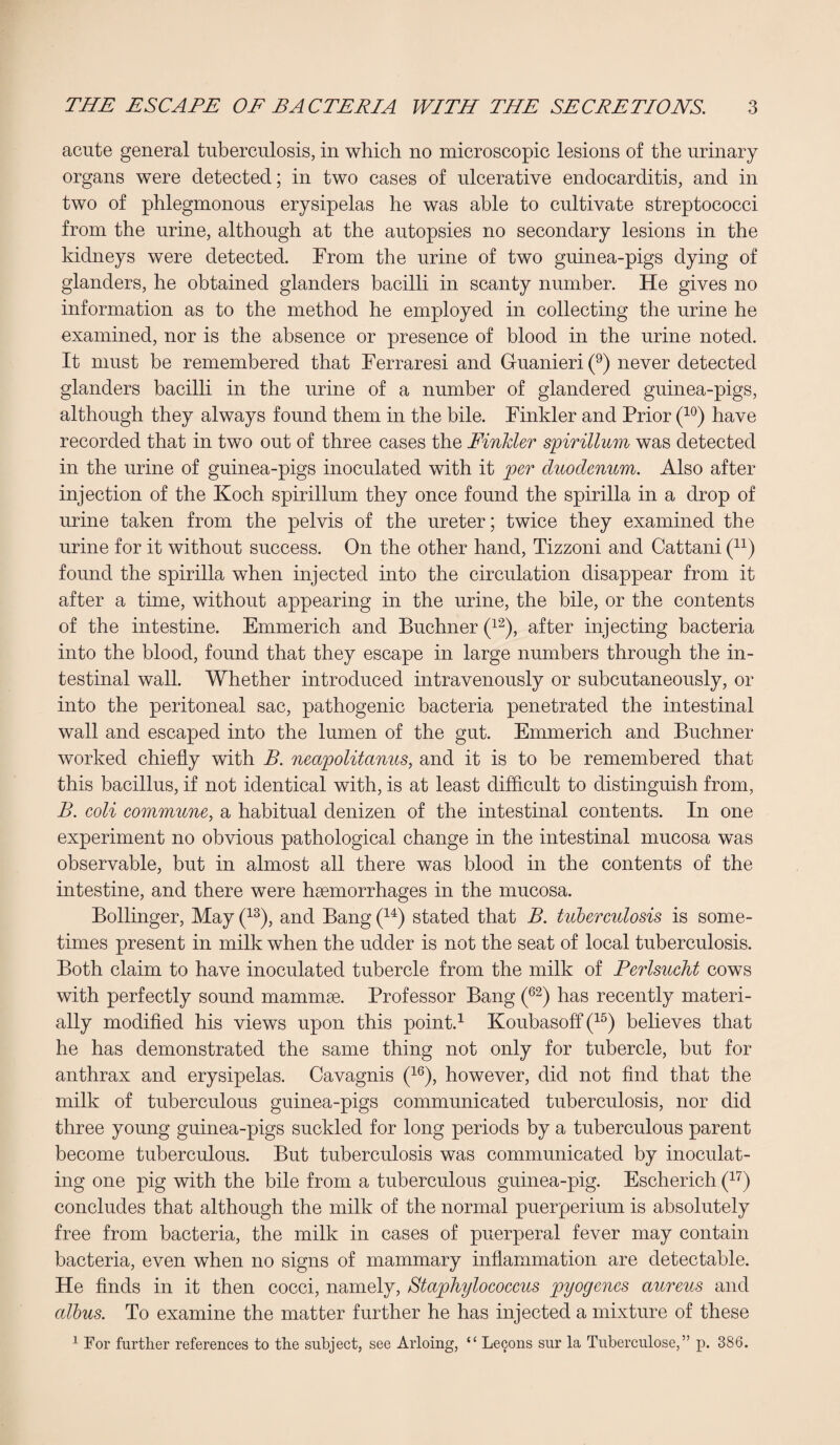 acute general tuberculosis, in which no microscopic lesions of the urinary organs were detected; in two cases of ulcerative endocarditis, and in two of phlegmonous erysipelas he was able to cultivate streptococci from the urine, although at the autopsies no secondary lesions in the kidneys were detected. From the urine of two guinea-pigs dying of glanders, he obtained glanders bacilli in scanty number. He gives no information as to the method he employed in collecting the urine he examined, nor is the absence or presence of blood in the urine noted. It must be remembered that Ferraresi and Guanieri(9) never detected glanders bacilli in the urine of a number of glandered guinea-pigs, although they always found them in the bile. Finkler and Prior (10) have recorded that in two out of three cases the Finkler spirillum was detected in the urine of guinea-pigs inoculated with it per duodenum. Also after injection of the Koch spirillum they once found the spirilla in a drop of urine taken from the pelvis of the ureter; twice they examined the urine for it without success. On the other hand, Tizzoni and Cattani (n) found the spirilla when injected into the circulation disappear from it after a time, without appearing in the urine, the bile, or the contents of the intestine. Emmerich and Buchner (12), after injecting bacteria into the blood, found that they escape in large numbers through the in¬ testinal wall. Whether introduced intravenously or subcutaneously, or into the peritoneal sac, pathogenic bacteria penetrated the intestinal wall and escaped into the lumen of the gut. Emmerich and Buchner worked chiefly with B. nea/politanus, and it is to be remembered that this bacillus, if not identical with, is at least difficult to distinguish from, B. coli commune, a habitual denizen of the intestinal contents. In one experiment no obvious pathological change in the intestinal mucosa was observable, but in almost all there was blood in the contents of the intestine, and there were haemorrhages in the mucosa. Bollinger, May (13), and Bang (14) stated that B. tuberculosis is some¬ times present in milk when the udder is not the seat of local tuberculosis. Both claim to have inoculated tubercle from the milk of Perlsucht cows with perfectly sound mammae. Professor Bang (62) has recently materi¬ ally modified his views upon this point.1 Koubasoff (15) believes that he has demonstrated the same thing not only for tubercle, but for anthrax and erysipelas. Cavagnis (16), however, did not find that the milk of tuberculous guinea-pigs communicated tuberculosis, nor did three young guinea-pigs suckled for long periods by a tuberculous parent become tuberculous. But tuberculosis was communicated by inoculat¬ ing one pig with the bile from a tuberculous guinea-pig. Escherich (17) concludes that although the milk of the normal puerperium is absolutely free from bacteria, the milk in cases of puerperal fever may contain bacteria, even when no signs of mammary inflammation are detectable. He finds in it then cocci, namely, Staphylococcus pyogenes aureus and albus. To examine the matter further he has injected a mixture of these 1 For further references to the subject, see Arloing, “ Lemons sur la Tuberculose,” p. 386.