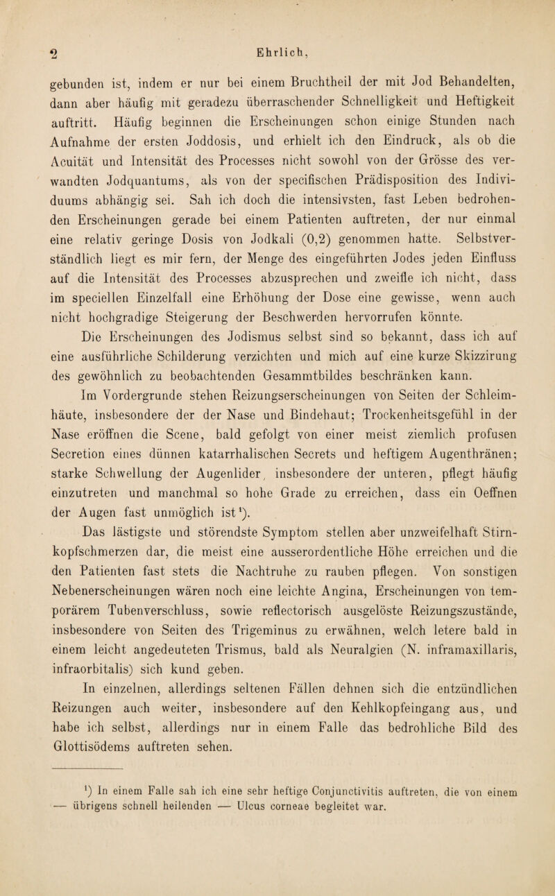 gebunden ist, indem er nur bei einem Bruchtheil der mit Jod Behandelten, dann aber haufig mit geradezu iiberraschender Schnelligkeit und Heftigkeit auftritt. Haufig beginnen die Erscheinungen schon einige Stunden nach Aufnahme der ersten Joddosis, und erhielt icb den Eindruck, als ob die Acuitat und Intensitat des Processes nicbt sowohl von der Grosse des ver- wandten Jodquanturns, als von der specifischen Predisposition des Indivi- duums abhangig sei. Sah ich doch die intensivsten, fast Leben bedrohen- den Erscheinungen gerade bei einem Patienten auftreten, der nur einmal eine relativ geringe Dosis von Jodkali (0,2) genommen hatte. Selbstver- standlich liegt es mir fern, der Menge des eingefiihrten Jodes jeden Einfluss auf die Intensitat des Processes abzusprechen und zweifle ich nieht, dass im speciellen Einzelfall eine Erhohung der Dose eine gewisse, wenn auch nicht hochgradige Steigerung der Beschwerden hervorrufen konnte. Die Erscheinungen des Jodismus selbst sind so bekannt, dass ich auf eine ausfiihrliche Schilderung verzichten und mich auf eine kurze Skizzirung des gewohnlich zu beobachtenden Gesammtbildes beschranken kann. Im Vordergrunde stehen Reizungserscheinungen von Seiten der Schleim- haute, insbesondere der der Nase und Bindehaut; Trockenheitsgefiihl in der Nase eroffnen die Scene, bald gefolgt von einer meist ziemlich profusen Secretion eines diinnen katarrhalischen Secrets und heftigem Augenthranen; starke Schwellung der Augenlider, insbesondere der unteren, pflegt haufig einzutreten und manchmal so hohe Grade zu erreichen, dass ein Oeffnen der Augen fast unmoglich ist1). Das lastigste und storendste Symptom stellen aber unzweifelhaft St.irn- kopfschmerzen dar, die meist eine ausserordentliche Hohe erreichen und die den Patienten fast stets die Nachtruhe zu rauben pllegem Von sonstigen Nebenerscheinungen waren noch eine leichte Angina, Erscheinungen von tem- porarem Tubenverschluss, sowie reflectorisch ausgeloste Reizungszustande, insbesondere von Seiten des Trigeminus zu erwahnen, welch letere bald in einem leicht angedeuteten Trismus, bald als Neuralgien (N. inframaxillaris, infraorbitalis) sich kund geben. In einzelnen, allerdings seltenen Fallen dehnen sich die entziindlichen Reizungen auch weiter, insbesondere auf den Kehlkopfeingang aus, und habe ich selbst, allerdings nur in einem Falle das bedrohliche Bild des Glottisodems auftreten sehen. In einem Falle sah ich eine sehr heftige Conjunctivitis auftreten, die von einem — iibrigens schnell heilenden — Ulcus corneae begleitet war.
