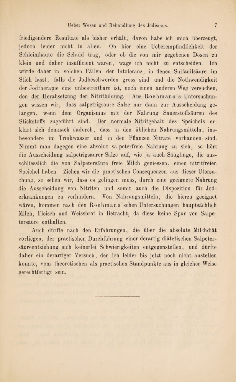 friedigendere Resultate als bisher erhalt, davon habe icb mich fiberzeugt, jedocb leider nicht in alien. Ob hier eine Ueberempfindlichkeit der Schleimhaute die Schuld trug, oder ob die von mir gegebenen Dosen zu klein und daher insufficient waren, wage ich nicht zu entscheiden. Ich wiirde daher in solchen Fallen der Intoleranz, in deneu Sulfanilsaure im Stich lasst, falls die Jodbeschwerden gross sind und die Nothwendigkeit der Jodtherapie eine unbestreitbare ist, noch einen anderen Weg versuchen, den der Herabsetzung der Nitritbildung. Aus Roehmaim’s Untersuchun- gen wissen wir, dass salpetrigsaure Salze nur dann zur Ausscheidung ge- langen, wenn dem Organismus mit der Nahrung Sauerstoffsauren des Stickstoffs zugeffihrt sind. Der normale Nitritgehalt des Speichels er- klart sich deinnach dadurch, dass in den fiblichen Nahrungsmitteln, ins- besondere im Trinkwasser und in den Pflanzen. Nitrate vorhanden sind. Nimmt man dagegen eine absolut salpeterfreie Nahrung zu sich, so hort die Ausscheidung salpetrigsaurer Salze auf, wie ja auch Sauglinge, die aus- schliesslich die von Salpetersaure freie Milch geniessen, einen nitritfreien Speichel haben. Ziehen wir die practischen Consequenzen aus dieser Utersu- chung, so sehen wir, dass es gelingen muss, durch eine geeignete Nahrung die Ausscheidung von Nitriten und somit auch die Disposition fur Jod- erkrankungen zu verhindern. Yon Nahrungsmitteln, die hierzu geeignet waren, kommen nach den Roehmann’schen Untersuchungen hauptsachlich Milch, Fleisch und Weissbrot in Betracht, da diese keine Spur von Salpe¬ tersaure enthalten. Auch diirfte nach den Erfahrungen, die fiber die absolute Milchdiat vorliegen, der practischen Durchffihrung einer derartig diatetischen Salpeter- saureentziehung sich keinerlei Schwierigkeiten entgegenstellen, and diirfte daher ein derartiger Versuch, den ich leider bis jetzt noch nicht anstellen konnte, vom theoretischen als practischen Standpunkte aus in gleicher Weise gerechtfertigt sein.