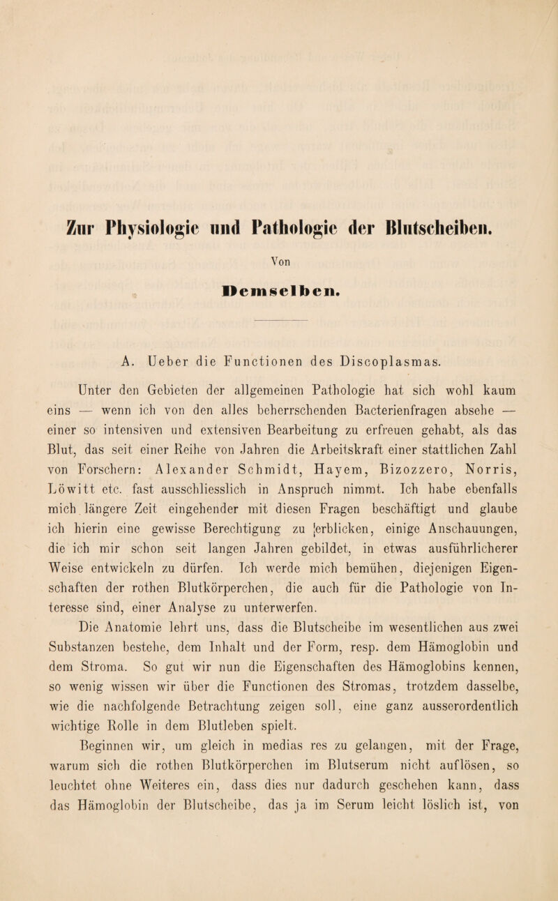 Znr Physiologic mid Pathologie der Bliitscheiben. Von Dem^elben. A. Ueber die Functionen des Discoplasmas. Unter den Gebieten der allgemeinen Pathologie hat sich wohl kaum eins — wenn icb von den al]es beherrschenden Bacterienfragen absehe — einer so intensiven und extensiven Bearbeitung zu erfreuen gehabt, als das Bint, das seit einer Reihe von Jahren die Arbeitskraft einer stattlichen Zahl von Forschern: Alexander Schmidt, Hayem, Bizozzero, Norris, Lowitt etc. fast ausschliesslich in Anspruch nimrnt. Ich habe ebenfalls mich langere Zeit. eingehender mit diesen Fragen beschaftigt und glaube ich hierin eine gewisse Berechtigung zu [erblicken, einige Anschauungen, die ich mir schon seit langen Jahren gebildet, in etwas ausfiihrlicherer Weise entwickeln zu diirfen. Ich werde mich bemiihen, diejenigen Eigen- schaften der rothen Blutkorperchen, die auch fur die Pathologie von In- teresse sind, einer Analyse zu unterwerfen. Die Anatomie lehrt uns, dass die Blutscheibe im wesentlichen aus zwei Substanzen bestehe, dem Inhalt und der Form, resp. dem Hamoglobin und dem Stroma. So gut wir nun die Eigenschaften des Hamoglobins kennen, so wenig wissen wir fiber die Functionen des Stromas, trotzdem dasselbe, wie die nachfolgende Betrachtung zeigen soil, eine ganz ausserordentlich wichtige Rolle in dem Blutleben spielt. Beginnen wir, um gleich in medias res zu gelangen, mit der Frage, warum sich die rothen Blutkorperchen im Blutserum nicht auflosen, so leuchtet ohne Weiteres ein, dass dies nur dadurch geschehen kann, dass das Hamoglobin der Blutscheibe, das ja im Serum leicht loslich ist, von