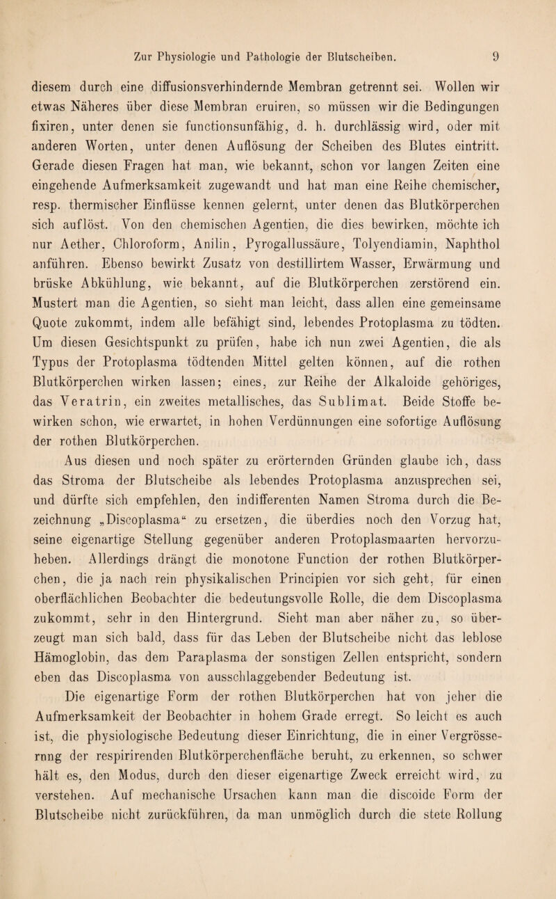 diesem durch eine diffusionsverhindernde Membran getrennt sei. Wollen wir etwas Naheres liber diese Membran eruiren, so miissen wir die Bedingungen fixiren, unter denen sie functionsunfabig, d. h. durchlassig wird, oder mit anderen Worten, unter denen Auflosung der Scheiben des Blutes eintritt. Gerade diesen Fragen bat man, wie bekannt, schon vor langen Zeiten eine eingehende Aufmerksarakeit zugewandt und hat man eine Reihe chemischer, resp. thermischer Einfliisse kennen gelernt, unter denen das Blutkorperchen sicb auf lost. Von den chemischen Agentien, die dies bewirken, mochte ich nur Aether, Chloroform, Anilin, Pyrogallussaure, Tolyendiamin, Naphthol anfiihren. Ebenso bewirkt Zusatz yon destillirtem Wasser, Erwarmung und bruske Abkublung, wie bekannt, auf die Blutkorperchen zerstorend ein. Mustert man die Agentien, so sieht man leicht, dass alien eine gemeinsame Quote zukommt, indem alle befahigt sind, lebendes Protoplasma zu todten. Um diesen Gesichtspunkt zu priifen, habe ich nun zwei Agentien, die als Typus der Protoplasma todtenden Mittel gelten konnen, auf die rothen Blutkorperchen wirken lassen; eines, zur Reihe der Alkaloide gehoriges, das Veratrin, ein zweites metallisches, das Sublimat. Beide Stoffe be¬ wirken schon, wie erwartet, in hohen Verdunnungen eine sofortige Auflosung der rothen Blutkorperchen. Aus diesen und noch spater zu erorternden Griinden glaube ich, dass das Stroma der Blutscheibe als lebendes Protoplasma anzusprechen sei, und diirfte sich empfehlen, den indifferenten Namen Stroma durch die Be- zeichnung „Discoplasma“ zu ersetzen, die uberdies noch den Vorzug hat, seine eigenartige Stellung gegeniiber anderen Protoplasmaarten hervorzu- heben. Allerdings drangt die monotone Function der rothen Blutkorper¬ chen, die ja nach rein physikalischen Principien vor sich geht, fur einen oberflachlichen Beobachter die bedeutungsvolle Rolle, die dem Discoplasma zukommt, sehr in den Hintergrund. Sieht man aber naher zu, so iiber- zeugt man sich bald, dass fiir das Leben der Blutscheibe nicht das leblose Hamoglobin, das dem Paraplasma der sonstigen Zellen entspricht, sondern eben das Discoplasma von ausschlaggebender Bedeutung ist. Die eigenartige Form der rothen Blutkorperchen hat von jeher die Aufmerksamkeit der Beobachter in hohem Grade erregt. So leicht es auch ist, die physiologische Bedeutung dieser Einrichtung, die in einer Vergrosse- rnng der respirirenden Blutkorperchenflache beruht, zu erkennen, so schwer halt es, den Modus, durch den dieser eigenartige Zweck erreicht wird, zu verstehen. Auf mechanische Ursachen kann man die discoide Form der Blutscheibe nicht zuruckfiihren, da man unmoglich durch die stete Rollung