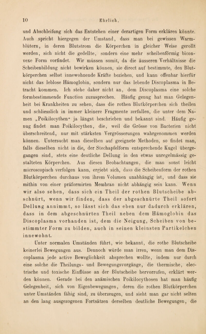 und Abschleifung sich das Entstehen einer derartigen Form erklaren konnte. Auch spricht hiergegen der Umstand, dass man bei gewissen Warm- bliitern, in deren Blutstrom die Korperchen in gleicher Weise gerollt werden, sich nicht die gedellte, sondern eine mehr soheibenformig bicon- vexe Form vorfindet. Wir miissen somit, da die ausseren Yerhaltnisse die Scheibenbildung nicht bewirken konnen, sie direct anf bestimmte, den Blut¬ korperchen selbst innewohnende Krafte beziehen, und kann offenbar hierfur nicht das leblose Hamoglobin, sondern nur das lebende Discoplasma in Be- tracht kommen. Ich stehe daher nicht an, dem Discoplasma eine solche formbestimmende Function zuzusprechen. Haufig genug hat man Gelegen- heit bei Krankheiten zu sehen, dass die rothen Blutkorperchen sich theilen und schliesslich in immer kleinere Fragmente zerfallen, die unter dem Na- men „Poikilocythen“ ja langst beschrieben und bekannt sind. Haufig ge¬ nug findet man Poikilocythen, die, weil die Grosse yon Bacterien nicht iiberschreitend, nur mit starksten Yergrosserungen wahrgenommen werden konnen. Untersucht man dieselben auf geeignete Methoden, so findet man, falls dieselben nicht in die, der Stechapfelform entsprechende Kugel iiberge- gangen sind, stets eine deutliche Dellung in den etwas unregelmassig ge- stalteten Korperchen. Aus diesen Beobachtungen, die man sonst leicht microscopisch verfolgen kann, ergiebt sich, dass die Scheibenform der rothen Blutkorperchen durchaus von ihrem Volumen unabhangig ist, und dass sie mithin von einer praformirten Membran nicht abhangig sein kann. Wenn wir also sehen, dass sich ein Theil der rothen Blutscheibe ab- schniirt, wenn wir finden, dass der abgeschniirte Theil sofort Dellung annimmt, so lasst sich das eben nur dadurch erklaren, dass in dem abgeschniirten Theil neben dem Hamoglobin das Discoplasma vorhanden ist, dem die Neigung, Scheiben von be- stimmterForm zu bilden, auch in seinen kleinsten Partikelchen innewohnt. Unter normalen Umstanden fiihrt, wie bekannt, die rothe Blutscheibe keinerlei Bewegungen aus. Dennoch wiirde man irren, wenn man dem Dis¬ coplasma jede active Beweglichkeit absprechen wollte, indem nur durch eine solche die Theilungs- und Bewegungsvorgange, die thermische, elec- trische und toxische Einflusse an der Blutscheibe hervorrufen, erklart wer¬ den konnen. Gerade bei den anamischen Poikilocythosen hat man haufig Gelegenheit, sich von Eigenbewegungen, deren die rothen Blutkorperchen unter Umstanden fahig sind, zu iiberzeugen, und sieht man gar nicht selten an den lang ausgezogenen Fortsatzen derselben deutliche Bewegungen, die