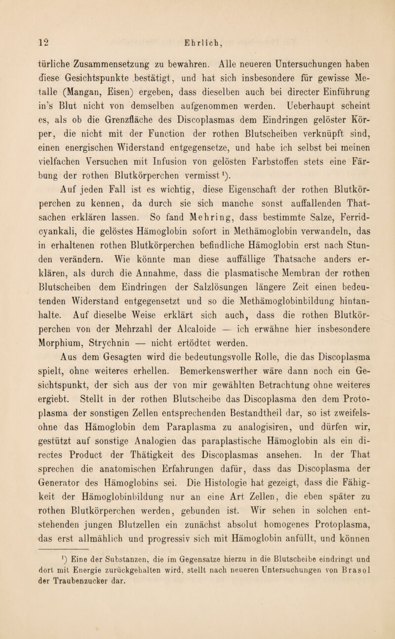 tiirliche Zusammensetzung zu bewahren. A lie neueren Untersuchungen haben diese Gesichtspunkte bestatigt, und bat sich insbesondere fur gewisse Me- talle (Mangan, Eisen) ergeben, dass dieselben aucb bei directer Einfiihrung in’s Blut nicht von demselben aufgenommen werden. Ueberhaupt scbeint es, als ob die Grenzflache des Discoplasmas dem Eindringen geloster Kor- per, die nicbt mit der Function der rothen Blutscheiben verkniipft sind, einen energischen Widerstand entgegensetze, und habe ich selbst bei ineinen vielfachen Versuchen mit Infusion von gelosten Farbstoffen stets eine Far- bung der rothen Blutkorperchen vermisst1). Auf jeden Fall ist es wichtig, diese Eigenschaft der rothen Blutkor¬ perchen zu kennen, da durch sie sich manche sonst auffallenden That- sachen erklaren lassen. So fand Me bring, dass bestimmte Salze, Ferrid- cyankali, die gelostes Hamoglobin sofort in Methamoglobin verwandeln, das in erhaltenen rothen Blutkorperchen befindliche Hamoglobin erst nach Stun- den verandern. Wie konnte man diese auffallige Thatsache anders er¬ klaren, als durch die Annahme, dass die plasmatische Membran der rothen Blutscheiben dem Eindringen der Salzlosungen langere Zeit einen bedeu- tenden Widerstand entgegensetzt und so die Methamoglobinbildung hintan- halte. Auf dieselbe Weise erklart sich auch, dass die rothen Blutkor¬ perchen von der Mehrzahl der Alcaloide — ich erwahne hier insbesondere Morphium, Strychnin — nicht ertodtet werden. Aus dem Gesagten wird die bedeutungsvolle Rolle, die das Discoplasma spielt, ohne weiteres erhellen. Bemerkenswerther ware dann noch ein Ge- sichtspunkt, der sich aus der von mir gewahlten Betrachtung ohne weiteres ergiebt. Stellt in der rothen Blutscheibe das Discoplasma den dem Proto¬ plasma der sonstigen Zellen entsprechenden Bestandtheil dar, so ist zweifels- ohne das Hamoglobin dem Paraplasma zu analogisiren, und diirfen wir, gestiitzt auf sonstige Analogien das paraplastische Hamoglobin als ein di- rectes Product der Thatigkeit des Discoplasmas ansehen. In der That sprechen die anatomischen Erfahrungen dafiir, dass das Discoplasma der Generator des Hamoglobins sei. Die Histologie hat gezeigt, dass die Fahig- keit der Hamoglobinbildung nur an eine Art Zellen, die eben spater zu rothen Blutkorperchen werden, gebunden ist. Wir sehen in solchen ent- stehenden j ungen Blutzellen ein zunachst absolut homogenes Proto plasma, das erst allmahlich und progressiv sich mit Hamoglobin anfiillt, und konnen ]) Eine der Substanzen, die im Gegensatze hierzu in die Blutscheibe eindringt und dort mit Energie zuriickgehalten wird, stellt nach neueren Untersuchungen von Brasol der Traubenzucker dar.