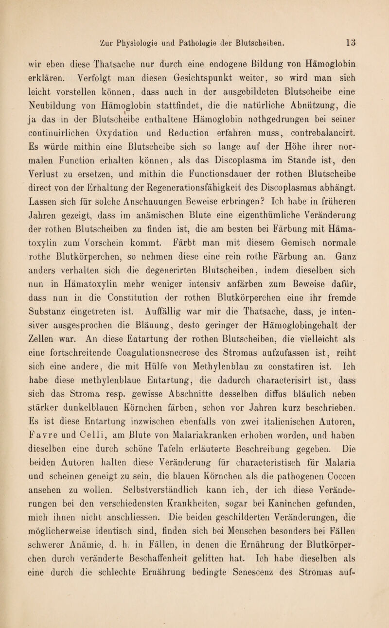 wir eben diese Thatsache nur durch eine endogene Bildung yon Hamoglobin erkliiren. Yerfolgt man diesen Gesichtspunkt weiter, so wird man sick leicht vorstellen konnen, dass auch in der ausgebildeten Blutscheibe eine Neubildung von Hamoglobin stattfindet, die die natiirlicbe Abniitzung, die ja das in der Blutscheibe enthaltene Hamoglobin nothgedrungen bei seiner continuirlichen Oxydation und Reduction erfahren muss, contrebalancirt. Es wiirde mithin eine Blutscheibe sich so lange auf der Hohe ihrer nor- malen Function erhalten konnen, als das Discoplasma im Stande ist, den Verlust zu ersetzen, und mithin die Functionsdauer der rothen Blutscheibe direct von der Erhaltung der Regenerationsfahigkeit des Discoplasmas abhangt. Lassen sich far solche Anschauungen Beweise erbringen? Ich babe in friiheren Jahren gezeigt, dass im anamischen Blute eine eigenthiimliche Veranderung der rothen Blutseheiben zu finden ist, die am besten bei Farbung mit Hama- toxylin zum Vorschein kommt. Farbt man mit diesem Gemisch normale rothe Blutkorperchen, so nehmen diese eine rein rothe Farbung an. Ganz anders verhalten sich die degenerirten Blutseheiben, indem dieselben sich nun in Hamatoxylin mehr weniger intensiv anfarben zum Beweise dafiir, dass nun in die Constitution der rothen Blutkorperchen eine ihr fremde Substanz eingetreten ist. Auffallig war mir die Thatsache, dass, je inten- siver ausgesprochen die Blauung, desto geringer der Hamoglobingehalt der Zellen war. An diese Entartung der rothen Blutseheiben, die vielleicht als eine fortschreitende Coagulationsnecrose des Stromas aufzufassen ist, reiht sich eine andere, die mit Hiilfe von Methylenblau zu constatiren ist. Ich habe diese methylenblaue Entartung, die dadurch characterisirt ist, dass sich das Stroma resp. gewisse Abschnitte desselben diffus blaulich neben starker dunkelblauen Kornchen farben, schon vor Jahren kurz beschrieben. Es ist diese Entartung inzwischen ebenfalls von zwei italienischen Autoren, Favre und Celli, am Blute von Malariakranken erhoben worden, und haben dieselben eine durch schone Tafeln erlauterte Beschreibung gegeben. Die beiden Autoren halten diese Veranderung far characteristisch fiir Malaria und scheinen geneigt zu sein, die blauen Kornchen als die pathogenen Coccen ansehen zu wollen. Selbstverstandlich kann ich, der ich diese Verande- rungen bei den verschiedensten Krankheiten, sogar bei Kaninchen gefunden, mich ihnen nicht anschliessen. Die beiden geschilderten Veranderungen, die moglicherweise identisch sind, finden sich bei Menschen besonders bei Fallen schwerer Anamie, d. h. in Fallen, in denen die Ernahrung der Blutkorper¬ chen durch veranderte Beschaffenheit gelitten hat. Ich habe dieselben als eine durch die schlechte Ernahrung bedingte Senescenz des Stromas auf-