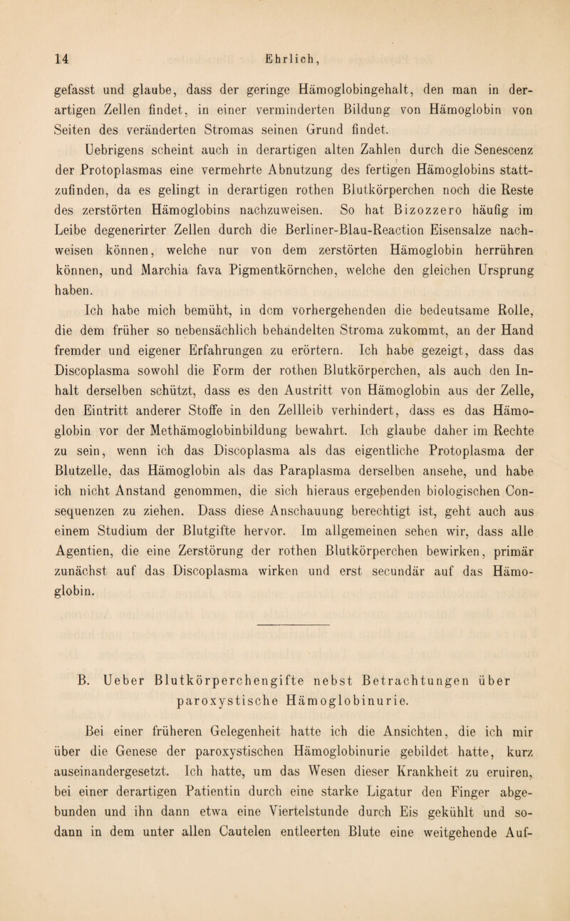 gefasst und glaube, dass der geringe Hamoglobingehalt, den man in der- artigen Zellen findet, in einer verminderten Bildung von Hamoglobin von Seiten des veranderten Stromas seinen Grund findet. Uebrigens scheint auch in derartigen alten Zahlen durch die Senescenz der Protoplasmas eine vermebrte Abnutzung des fertigen Hamoglobins statt- zufinden, da es gelingt in derartigen rothen Blutkorperchen noch die Reste des zerstorten Hamoglobins nacbznweisen. So hat Bizozzero haufig im Leibe degenerirter Zellen durch die Berliner-Blau-Reaction Eisensalze nach- weisen konnen, welche nur von dem zerstorten Hamoglobin herriihren konnen, und Marchia fava Pigmentkornchen, welche den gleichen Ursprung haben. Ich habe mich bemiiht, in dcm vorhergehenden die bedeutsame Roile, die dem friiher so nebensachlich behandelten Stroma zukommt, an der Hand fremder und eigener Erfahrungen zu erortern. Ich habe gezeigt, dass das Discoplasma sowohl die Form der rothen Blutkorperchen, als auch den In¬ halt derselben schiitzt, dass es den Austritt von Hamoglobin aus der Zelle, den Eintritt anderer Stoffe in den Zellleib verhindert, dass es das Hamo¬ globin vor der Methamoglobinbildung bewalirt. Ich glaube daher im Rechte zu sein, wenn ich das Discoplasma als das eigentliche Protoplasma der Blutzelle, das Hamoglobin als das Paraplasma derselben ansehe, und habe ich nicht Anstand genommen, die sich hieraus ergebenden biologischen Con- sequenzen zu ziehen. Dass diese Anschauung berechtigt ist, geht auch aus einem Studium der Blutgifte hervor. Im allgemeinen sehen wir, dass alle Agentien, die eine Zerstorung der rothen Blutkorperchen bewirken, primar zunachst auf das Discoplasma wirken und erst secundiir auf das Hamo¬ globin. B. Ueber Blutkorperchengifte nebst Betrachtungen fiber paroxystische Hamoglobinurie. Bei einer frfiheren Gelegenheit hatte ich die Ansichten, die ich mir fiber die Genese der paroxystischen Hamoglobinurie gebildet hatte, kurz auseinandergesetzt. Ich hatte, um das Wesen dieser Krankheit zu eruiren, bei einer derartigen Patientin durch eine starke Ligatur den Finger abge- bunden und ihn dann etwa eine Yiertelstunde durch Eis gekfihlt und so- dann in dem unter alien Cautelen entieerten Blute eine weitgehende Auf-