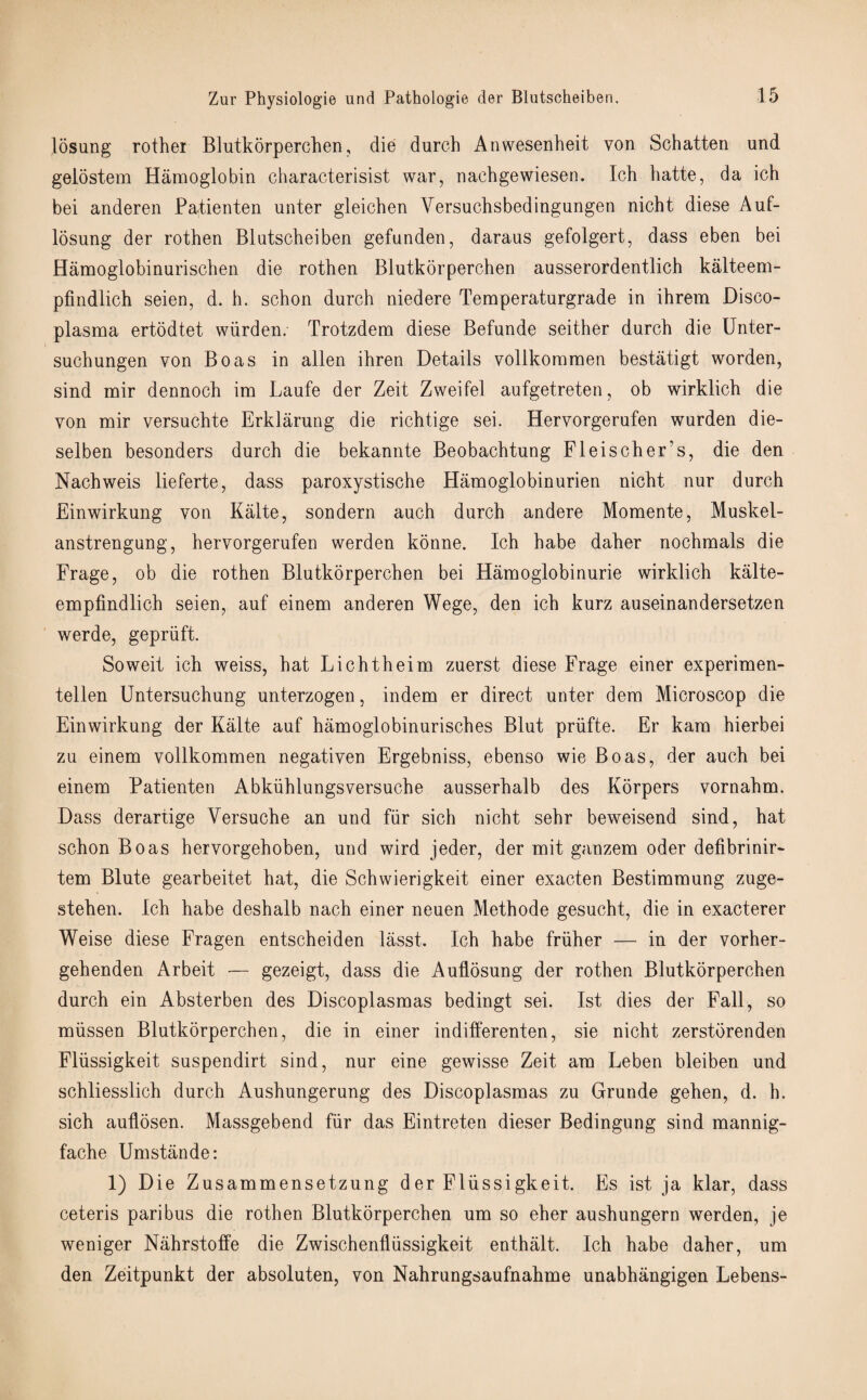 losung rother Blutkorperchen, die durcb Anwesenheit von Schatten und gelostem Hamoglobin characterisist war, nachgewiesen. Ich hatte, da icb bei anderen Patienten unter gleicben Versuchsbedingungen nicht diese Auf- losung der rotben Blutscbeiben gefunden, daraus gefolgert, dass eben bei Hamoglobinurischen die rotben Blutkorperchen ausserordentlich kalteem- pfindlich seien, d. h. schon durch niedere Temperaturgrade in ihrem Disco- plasma ertodtet wiirden. Trotzdem diese Befunde seither durcb die Unter- suchungen von Boas in alien ibren Details vollkommen bestatigt worden, sind mir dennoch im Laufe der Zeit Zweifel aufgetreten, ob wirklicb die von mir versucbte Erklarung die richtige sei. Hervorgerufen wurden die- selben besonders durcb die bekannte Beobacbtung Fleischer’s, die den Nachweis lieferte, dass paroxystische Hamoglobinurien nicbt nur durcb Einwirkung von Kalte, sondern auch durcb andere Momente, Muskel- anstrengung, hervorgerufen werden konne. Ich babe daber nochmals die Frage, ob die rothen Blutkorperchen bei Hamoglobinurie wirklicb kalte- empfindlicb seien, auf einem anderen Wege, den icb kurz auseinandersetzen werde, gepriift. Soweit ich weiss, bat Licbtheim zuerst diese Frage einer experimen- tellen Untersuchung unterzogen, indem er direct unter dem Microscop die Einwirkung der Kalte auf hamoglobinurisches Blut priifte. Er kam bierbei zu einem vollkommen negativen Ergebniss, ebenso wie Boas, der auch bei einem Patienten Abkiihlungsversuche ausserbalb des Korpers vornabm. Dass derartige Versucbe an und fiir sich nicbt sebr beweisend sind, bat schon Boas hervorgeboben, und wird jeder, der mit ganzem oder defibrinir- tem Blute gearbeitet hat, die Scbwierigkeit einer exacten Bestimmung zuge- steben. Icb habe deshalb nach einer neuen Methode gesucht, die in exacterer Weise diese Fragen entscbeiden lasst. Ich babe friiher — in der vorher- gebenden Arbeit — gezeigt, dass die Auflosung der rotben Blutkorperchen durcb ein Absterben des Discoplasmas bedingt sei. 1st dies der Fall, so miissen Blutkorperchen, die in einer indifferenten, sie nicht zerstbrenden Fliissigkeit suspendirt sind, nur eine gewisse Zeit am Leben bleiben und scbliesslicb durcb Aushungerung des Discoplasmas zu Grunde geben, d. b. sicb auflosen. Massgebend fiir das Eintreten dieser Bedingung sind mannig- fache Umstande: 1) Die Zusammensetzung der Fliissigkeit. Es ist ja klar, dass ceteris paribus die rothen Blutkorperchen um so eber ausbungern werden, je weniger Nahrstoffe die Zwischenfliissigkeit enthalt. Ich babe daber, um den Zeitpunkt der absoluten, von Nahrungsaufnahme unabhangigen Lebens-