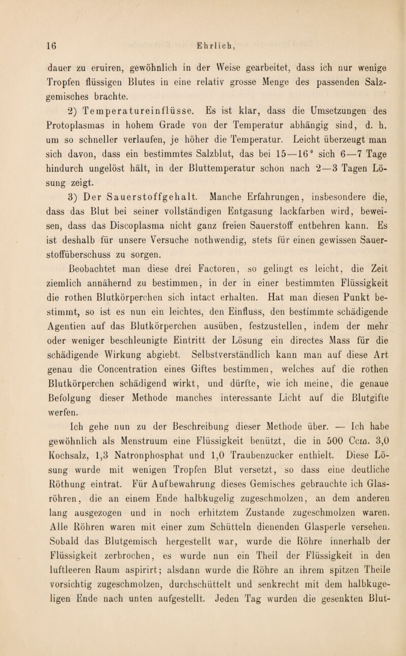 dauer zu eruiren, gewohnlich in der Weise gearbeitet, dass ich nur wenige Tropfen fliissigen Blutes in eine relativ grosse Menge des passenden Salz- gemisches brachte. 2) Teraperatureinfliisse. Es ist klar, dass die Umsetzungen des Protoplasmas in hohem Grade von der Temperatur abhangig sind, d. h. um so schneller verlaufen, je holier die Temperatur. Leicht iiberzeugt man sich davon, dass ein bestimmtes Salzblut, das bei 15 —16° sich 6—7 Tage hindurch ungelost halt, in der Bluttemperatur schon nach 2—3 Tagen Lo- sung zeigt. 3) Der Sauerstoffgehalt. Manche Erfahrungen, insbesondere die, dass das Blut bei seiner vollstandigen Entgasung lackfarben wird, bewei- sen, dass das Discoplasma nicht ganz freien Sauerstoff entbehren kann. Es ist deshalb fiir unsere Versuche nothwendig, stets fiir einen gewissen Sauer- stoffiiberschuss zu sorgen. Beobachtet man diese drei Factoren, so gelingt es leicht, die Zeit ziemlich annahernd zu bestimmen, in der in einer bestimmten Fliissigkeit die rothen Blutkorperchen sich intact erhalten. Hat man diesen Punkt be- stimmt, so ist es nun ein leichtes, den Einfluss, den bestimmte schadigende Agentien auf das Blutkorperchen ausiiben, festzustellen, indem der mehr oder weniger beschleunigte Eintritt der Losung ein directes Mass fiir die schadigende Wirkung abgiebt. Selbstverstandlich kann man auf diese Art genau die Concentration eines Giftes bestimmen, welches auf die rothen Blutkorperchen schadigend wirkt, und diirfte, wie ich rneine, die genaue Befolgung dieser Methode manches interessante Licht auf die Blutgifte werfen. Ich gehe nun zu der Beschreibung dieser Methode fiber. — Ich habe gewohnlich als Menstruum eine Fliissigkeit beniitzt, die in 500 Ccm. 3,0 Kochsalz, 1,3 Natronphosphat und 1,0 Traubenzucker enthielt. Diese Lo¬ sung wurde mit wenigen Tropfen Blut versetzt, so dass eine deutliche Rothung eintrat. Fiir Aufbewahrung dieses Gemisches gebrauchte ich Glas- rohren, die an einem Ende halbkugelig zugeschmolzen, an dem anderen lang ausgezogen und in noch erhitztem Zustande zugeschmolzen waren. Alle Rohren waren mit einer zum Schiitteln dienenden Glasperle versehen. Sobald das Blutgemisch hergestellt war, wmrde die Rohre innerhalb der Fliissigkeit zerbrochen, es wurde nun ein Theil der Fliissigkeit in den luftleeren Raum aspirirt; alsdann wurde die Rohre an ihrem spitzen Theile vorsichtig zugeschmolzen, durchschiittelt und senkrecht mit dem halbkuge- ligen Ende nach unten aufgestellt. Jeden Tag wurden die gesenkten Blut-