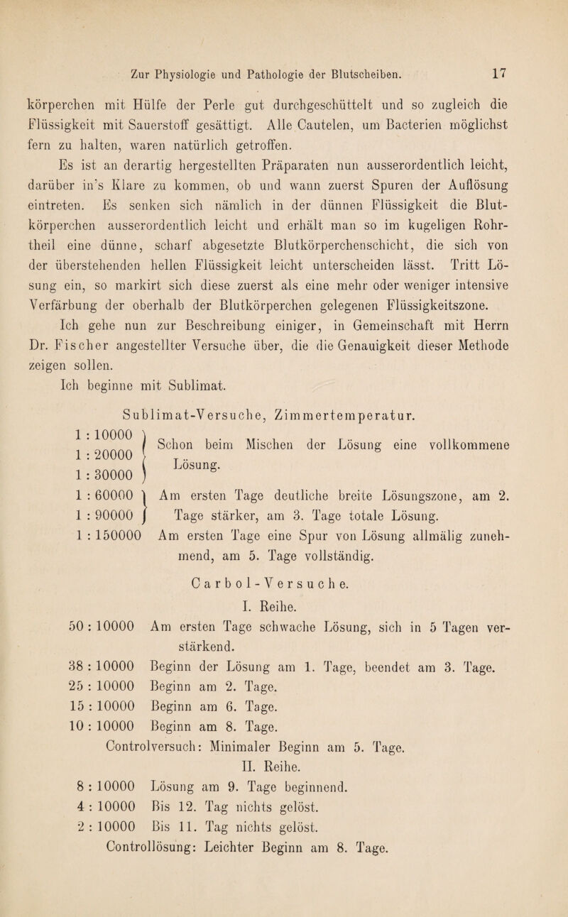 korperchen mit Hiilfe der Perle gut durchgeschuttelt und so zugleich die Fliissigkeit mit Sauerstoff gesattigt. Alle Cautelen, um Bacterien moglichst fern zu halten, waren natiirlieh getroffen. Es ist an derartig hergestellten Praparaten nun ausserordentlich leicht, daruber in’s Kiare zu kommen, ob und wann zuerst Spuren der Auflosung eintreten. Es senken sich namlich in der diinnen Fliissigkeit die Blut- korperchen ausserordentlich leicht und erhalt man so im kugeligen Rohr- theil eine diinne, scharf abgesetzte Blutkorperchenschicht, die sich von der iiberstehenden hellen Fliissigkeit leicht unterscheiden lasst. Tritt Lo- sung ein, so markirt sich diese zuerst als eine mehr oder weniger intensive Verfarbung der oberhalb der Blutkorperchen gelegenen Fliissigkeitszone. Ich gehe nun zur Beschreibung einiger, in Gemeinschaft mit Herrn Dr. Fischer angestellter Versuche iiber, die die Genauigkeit dieser Methode zeigen sollen. Ich beginne mit Sublimat. Sublimat-Yersuche, Ziminertemperatur. 1 :10000 1 :20000 1 :30000 Schon beim Mischen der Losung eine Losung. vollkommene 1 : 60000 i Am ersten Page deutliche breite Losungszone, am 2. 1 : 90000 J Tage starker, am 3. Page totale Losung. 1 : 150000 Am ersten Page eine Spur von Losung allmalig zuneh- mend, am 5. Page vollstandig. Carbol-Yersuche. I. Reihe. 50 : 10000 Am ersten Page schwache Losung, sich in 5 Pagen ver- starkend. 38 : 10000 Beginn der Losung am 1. Page, beendet am 3. Page. 25 : 10000 Beginn am 2. Page- 15 : 10000 Beginn am 6. Page. 10 : 10000 Beginn am 8. Page. Controlversuch: Minimaler Beginn am 5. Page. II. Reihe. 8 : 10000 Losung am 9. Page beginnend. 4 : 10000 Bis 12. Pag nichts gelost. 2 : 10000 Bis 11. Pag nichts gelost. Controllosung: Leichter Beginn am 8. Page.