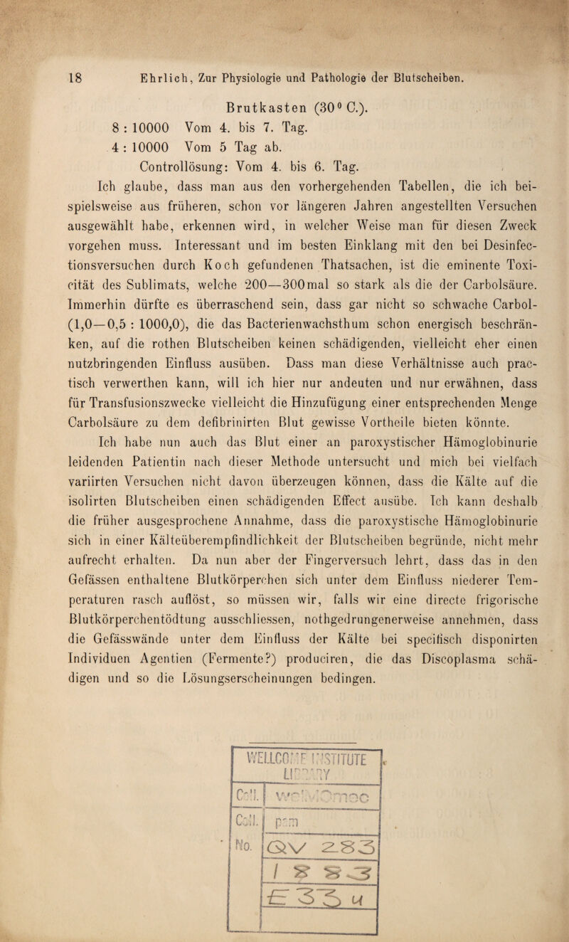 Brutkasten (30° C.). 8 : 10000 Vom 4. bis 7. Tag. 4: 10000 Vom 5 Tag ab. Controllosung: Vom 4. bis 6. Tag. Ich glaube, dass man aus den vorhergehenden Tabellen, die ich bei- spielsweise aus friiheren, schon vor langeren Jahren angestellten Versuchen ausgewahlt habe, erkennen wird, in welcher Weise man fiir diesen Zweck vorgehen muss. Interessant und im besten Einklang mit den bei Desinfec- tionsversuchen durch Koch gefundenen Thatsachen, ist die eminente Toxi- citat des Sublimats, welche 200—300mal so stark als die der Carbolsaure. Immerhin diirfte es iiberraschend sein, dass gar nicht so schwache Carbol- (1,0—0,5 : 1000,0), die das Bacterienwachsthum schon energisch beschran- ken, auf die rothen Blutscheiben keinen schadigenden, vielleicht eher einen nutzbringenden Eintluss ausiiben. Dass man diese Verhaltnisse auch prac- tisch verwerthen kann, will ich hier nur andeuten und nur erwahnen, dass fiir Transfusionszwecke vielleicht die Hinzufiigung einer entsprechenden Menge Carbolsaure zu dem defibrinirten Blut gewisse Vortheile bieten konnte. Ich habe nun auch das Blut einer an paroxystischer Hamoglobinurie leidenden Patientin nach dieser Methode untersucht und mich bei vielfach variirten Versuchen nicht davon iiberzeugen konnen, dass die Kalte auf die isolirten Blutscheiben einen schadigenden Effect ausiibe. Ich kann deshalb die friiher ausgesprochene Annahme, dass die paroxystische Hamoglobinurie sich in einer Kalteuberempfindlichkeit der Blutscheiben begriinde, nicht mehr aufrecht erhalten. Da nun aber der Fingerversuch lehrt, dass das in den Gefassen enthaltene Blutkorperchen sich unter dem Einfluss niederer Tem- peraturen rasch aullost, so miissen wir, falls wir eine directe frigorische Blutkorperchentodtung ausschliessen, nothgedrungenerweise annehmen, dass die Gefasswande unter dem Einfluss der Kalte bei specifisch disponirten Individuen Agentien (Fermente?) produciren, die das Discoplasma scha- digen und so die Losungserscheinungen bedingen. U 1