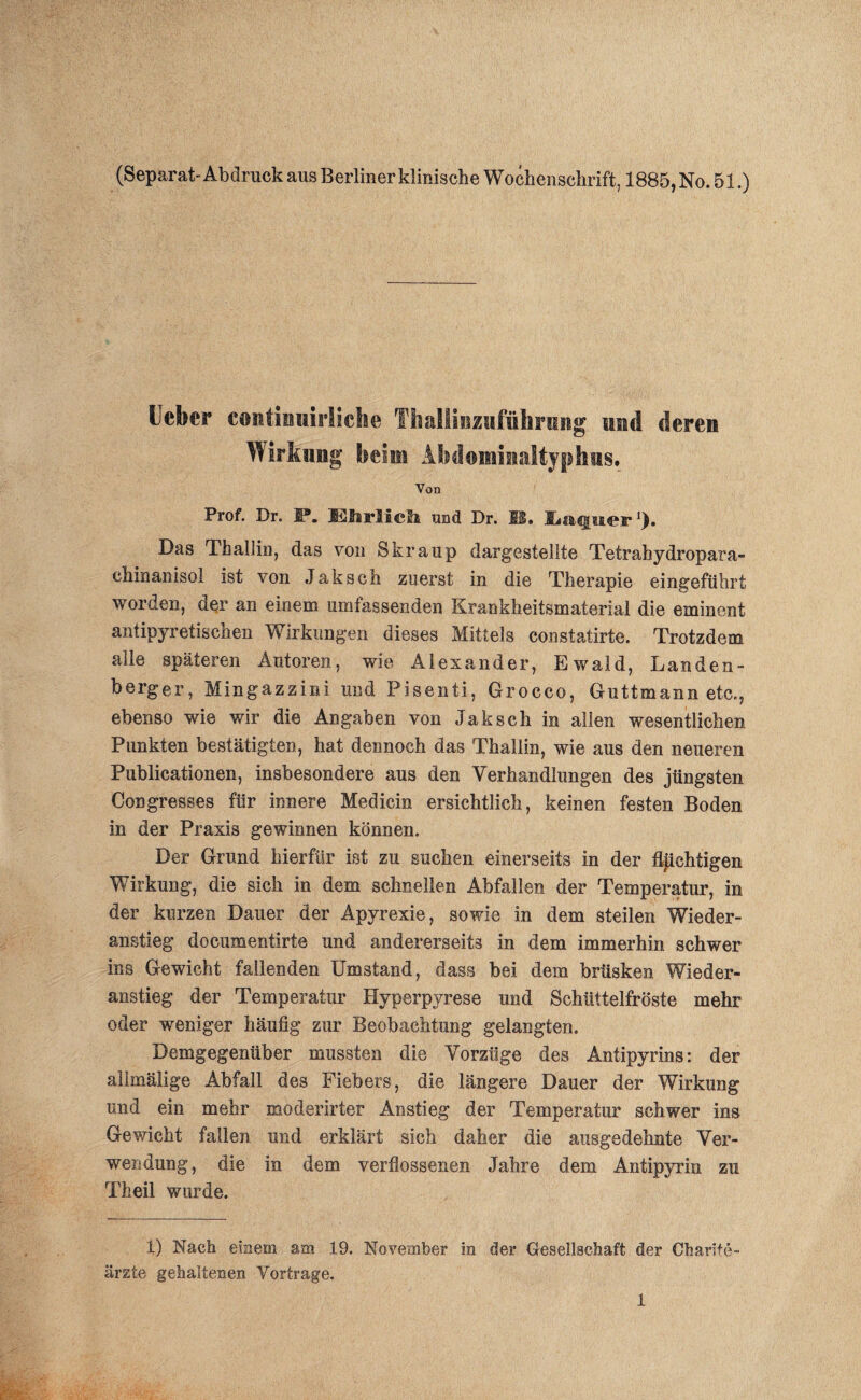 (Separat-Abdruck aus Berliner klinische Wochenschrift, 1885, No. 51.) Heber continuirliche Thallinzufnhriing und deren Wirkling beim Abdommaltyphus. Von Prof. Dr. P. Elsrlicli und Dr. SS. Eiaqtier1). Das Thallin, das von Skraup dargestellte Tetrahydropara- chinanisol ist von Jaksch zuerst in die Therapie eingeführt worden, der an einem umfassenden Krankheitsmaterial die eminent antipyretischen Wirkungen dieses Mittels constatirte. Trotzdem alle späteren Autoren, wie Alexander, Ewald, Lau den- bergen, Mingazzini und Pisenti, Grocco, Guttmann etc., ebenso wie wir die Angaben von Jaksch in allen wesentlichen Punkten bestätigten, hat dennoch das Thallin, wie aus den neueren Publicationen, insbesondere aus den Verhandlungen des jüngsten Congresses für innere Medicin ersichtlich, keinen festen Boden in der Praxis gewinnen können. Der Grund hierfür ist zu suchen einerseits in der flüchtigen Wirkung, die sich in dem schnellen Abfallen der Temperatur, in der kurzen Dauer der Apyrexie, sowie in dem steilen Wieder¬ anstieg documentirte und andererseits in dem immerhin schwer ins Gewicht fallenden Umstand, dass bei dem brüsken Wieder¬ anstieg der Temperatur Hyperpyrese und Schüttelfröste mehr oder weniger häufig zur Beobachtung gelangten. Demgegenüber mussten die Vorzüge des Antipyrins: der allmälige Abfall des Fiebers, die längere Dauer der Wirkung und ein mehr modernder Anstieg der Temperatur schwer ins Gewicht fallen und erklärt sich daher die ausgedehnte Ver¬ wendung, die in dem verflossenen Jahre dem Antipyrin zu Theil wurde. 1) Nach einem am 19. November in der Gesellschaft der Charite- ärzte gehaltenen Vorträge.