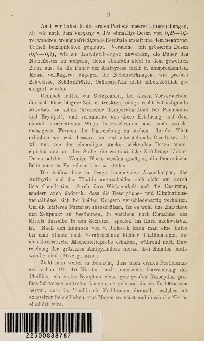 Auch wir haben in der ersten Periode unserer Untersuchungen, als wir nach dem Vorgang v. J.’s einmalige Dosen von 0,25—0,8 verwandten, wenig befriedigende Resultate erzielt und dem negativen Uriheil beizupflichten geglaubt. Versuche, mit grösseren Dosen (0,5 — 0,7), wie sie Laudenberg er an wandte, die Dauer des Nutzeffectes zu steigern, fielen ebenfalls nicht in dem gewollten Sinne aus, da die Dauer der Antipyrese nicht in entsprechendem Masse verlängert, dagegen die Nebenwirkungen, wie profuse Schweisse, Schüttelfröste, Collapsgefahr nicht unbeträchtlich ge¬ steigert worden. Dennoch hatten wir Gelegenheit, bei diesen Vorversucben, die sich über längere Zeit erstreckten, einige recht befriedigende Resultate zu sehen (kritischer Temperaturabfall bei Pneumonie und Erysipel), und veranlasst© uns diese Erfahrung, auf dem einmal beschrittenen Wege fortzuschreiten und nach zweek- mässigeren Formen der Darreichung zu suchen. In der That erhielten wir weit bessere und' zufriedenstellende Resultate, als wir uns von den einmaligen stärker wirkenden Dosen eman- cipirten und an ihre Stelle die continuirliehe Zuführung kleiner Dosen setzten. Wenige Worte werden genügen, die theoretische Seite unseres Vorgehens klar zu stellen. Die beiden hier in Frage kommenden Arzneikörper, das Antipyrin und das Thallin unterscheiden sich nicht nur durch ihre Constitution, durch ihre Wirksamkeit und die Dosirung, sondern auch dadurch, dass die Resorptions- und Eliminations- Verhältnisse sich bei beiden Körpern verschiedenartig verhalten. Um die letzteren Factoren abzuschätzen, ist es wohl das einfachste den Zeitpunkt zu bestimmen, in welchem nach Einnahme des Mittels dasselbe in den Secreten, speciell im Harn nachweisbar ist. Nach den Angaben von v. Jakseh kann man eine halbe bis eine Stunde nach Verabreichung kleiner Thallinmengen die charakteristische Eisenchloridprobe erhalten, während nach Dar¬ reichung der grösseren Antipyrindose hierzu drei Stunden noth- wendig sind (Marigliano). Zieht man weiter in Betracht, dass .nach eignen Bestimmun¬ gen schon 10 —15 Minuten nach innerlicher Darreichung des Thallins, als erstes Symptom einer genügenden Resorption pro¬ fuse Schweisse auftreten können, so geht aus diesen Verhältnissen hervor, dass das Thallin ein. Medikament darstellt, welches mit excessiver Schnelligkeit vom Magen resorbirt und durch die Nieren eliminirt wird. 22500888787