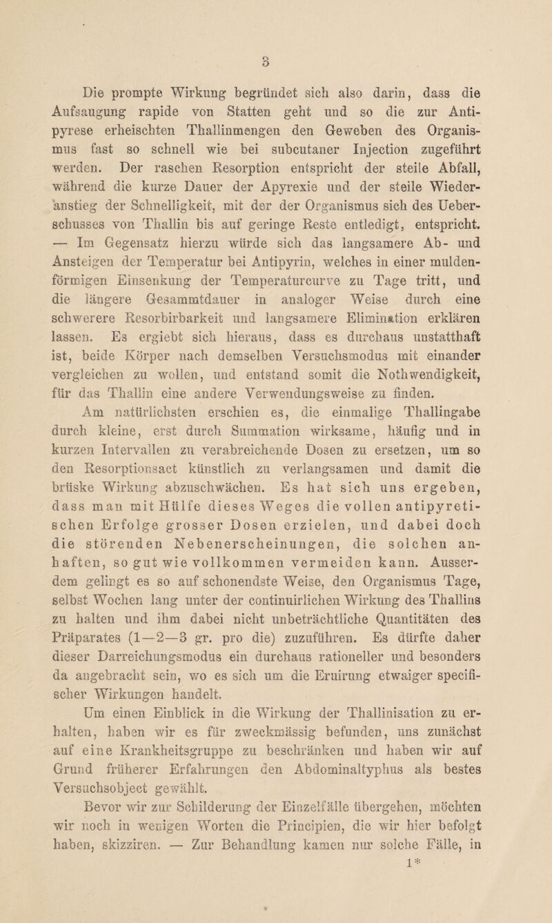 Die prompte Wirkung begründet sich also darin, dass die Aufsaugung rapide von Statten gebt und so die zur Anti- pyrese erheischten Thallinmengen den Geweben des Organis¬ mus fast so schnell wie bei subcutaner Injection zugeführt werden. Der raschen Resorption entspricht der steile Abfall, während die kurze Dauer der Apyrexie und der steile Wieder¬ anstieg der Schnelligkeit, mit der der Organismus sich des Ueber- schusses von Thallin bis auf geringe Reste entledigt} entspricht. — Im Gegensatz hierzu würde sich das langsamere Ab- und Ansteigen der Temperatur bei Antipyrin, welches in einer mulden¬ förmigen Einsenkung der Temperaturcurve zu Tage tritt, und die längere Gesammtdauer in analoger Weise durch eine schwerere Resorbirbarkeit und langsamere Elimination erklären lassen. Es ergiebt sich hieraus, dass es durchaus unstatthaft ist, beide Körper nach demselben Versuchsmodus mit einander vergleichen zu wollen, und entstand somit die Nothwendigkeit, für das Thallin eine andere Verwendungsweise zu finden. Am natürlichsten erschien es, die einmalige Thallingabe durch kleine, erst durch Summation wirksame, häufig und in kurzen Intervallen zu verabreichende Dosen zu ersetzen, um so den Resorptionsact künstlich zu verlangsamen und damit die brüske Wirkung abzuschwächen. Es hat sich uns ergeben, dass man mit Hülfe dieses Weges die vollen antipyreti¬ schen Erfolge grosser Dosen erzielen, und dabei doch die störenden Nebenerscheinungen, die solchen an¬ haften, so gut wie vollkommen vermeiden kann. Ausser¬ dem gelingt es so auf schonendste Weise, den Organismus Tage, selbst Wochen lang unter der continuirlichen Wirkung des Thallins zu halten und ihm dabei nicht unbeträchtliche Quantitäten des Präparates (1—2—3 gr. pro die) zuzuführen. Es dürfte daher dieser Darreichungsmodus ein durchaus rationeller und besonders da angebracht sein, wo es sich um die Eruirung etwaiger specifi- scher Wirkungen handelt. Um einen Einblick in die Wirkung der Thallinisation zu er¬ halten, haben wir es für zweckmässig befanden, uns zunächst auf eine Krankheitsgruppe zu beschränken und haben wir auf Grund früherer Erfahrungen den Abdominaltyphus als bestes Versuchsobject gewählt. Bevor wir zur Schilderung der Einzelfälle übergehen, möchten wir noch in wenigen Worten die Principien, die wir hier befolgt haben, skizziren. — Zur Behandlung kamen nur solche Fälle, in