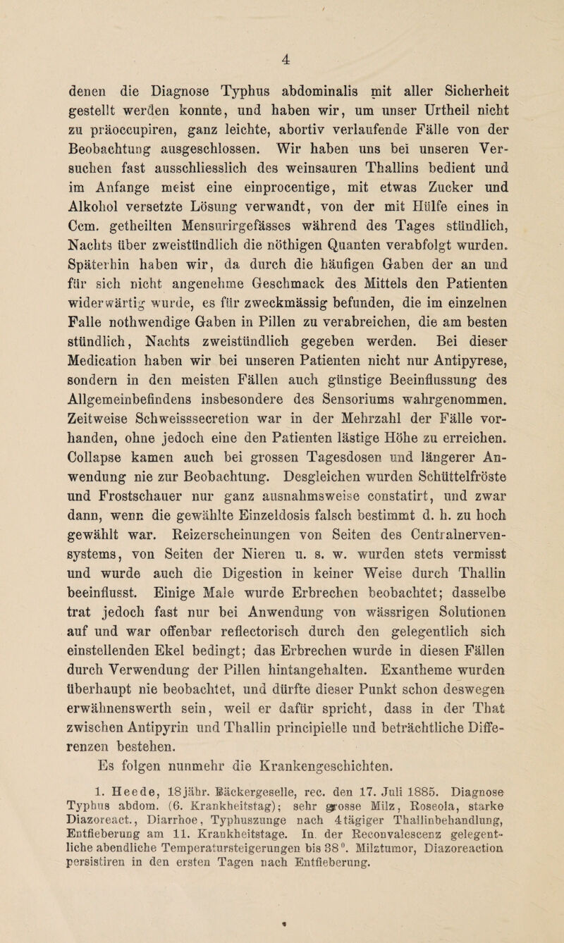 denen die Diagnose Typbus abdominalis mit aller Sicherheit gestellt werden konnte, und haben wir, um unser Urtheil nicht zu präoccupiren, ganz leichte, abortiv verlaufende Fälle von der Beobachtung ausgeschlossen. Wir haben uns bei unseren Ver¬ suchen fast ausschliesslich des weinsauren Thallins bedient und im Anfänge meist eine einprocentige, mit etwas Zucker und Alkohol versetzte Lösung verwandt, von der mit Hülfe eines in Ccm. getheilten Mensurirgefässes während des Tages stündlich, Nachts über zweistündlich die nöthigen Quanten verabfolgt wurden. Späterhin haben wir, da durch die häufigen Gaben der an und für sich nicht angenehme Geschmack des Mittels den Patienten widerwärtig wurde, es für zweckmässig befunden, die im einzelnen Falle nothwendige Gaben in Pillen zu verabreichen, die am besten stündlich, Nachts zweistündlich gegeben werden. Bei dieser Medication haben wir bei unseren Patienten nicht nur Antipyrese, sondern in den meisten Fällen auch günstige Beeinflussung des Allgemeinbefindens insbesondere des Sensoriums wahrgenommen. Zeitweise Schweisssecretion war in der Mehrzahl der Fälle vor¬ handen, ohne jedoch eine den Patienten lästige Höhe zu erreichen. Collapse kamen auch bei grossen Tagesdosen und längerer An¬ wendung nie zur Beobachtung. Desgleichen wurden Schüttelfröste und Frostschauer nur ganz ausnahmsweise constatirt, und zwar dann, wenn die gewählte Einzeldosis falsch bestimmt d. h. zu hoch gewählt war. Reizerscheinungen von Seiten des Centralnerven¬ systems , von Seiten der Nieren u. s. w. wurden stets vermisst und wurde auch die Digestion in keiner Weise durch Thallin beeinflusst. Einige Male wurde Erbrechen beobachtet; dasselbe trat jedoch fast nur bei Anwendung von wässrigen Solutionen auf und war offenbar reflectorisch durch den gelegentlich sich einstellenden Ekel bedingt; das Erbrechen wurde in diesen Fällen durch Verwendung der Pillen hintangehalten. Exantheme wurden überhaupt nie beobachtet, und dürfte dieser Punkt schon deswegen erwälmenswerth sein, weil er dafür spricht, dass in der That zwischen Antipyrin und Thallin principieile und beträchtliche Diffe¬ renzen bestehen. Es folgen nunmehr die Krankengeschichten. 1. Heede, 18jähr. Bäckergeselle, ree. den 17. Juli 1885. Diagnose Typhus abdom. (6. Krankheitstag); sehr grosse Milz, Roseola, starke Diazoreact., Diarrhoe, Typhuszunge nach 4 tägiger Thailinbehandhmg, Entfieberung am 11. Krankheitstage. In. der Reconvalescens gelegent¬ liche abendliche Temperatursteigeruogen bis 88°. Milztumor, Biazoreaetion persistiren in den ersten Tagen nach Entfieberung.
