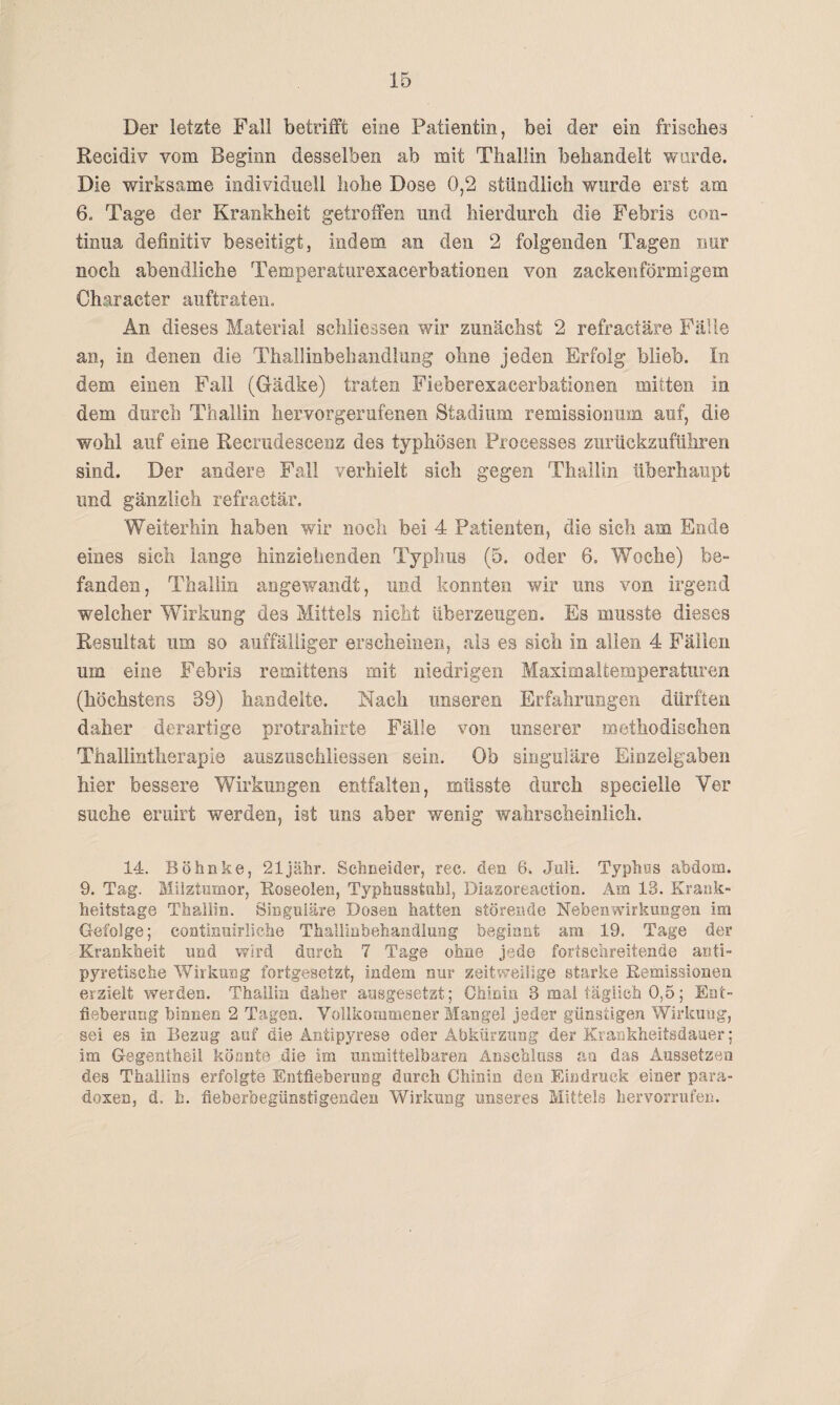 Der letzte Fall betrifft eine Patientin, bei der ein frisches Recidiv vom Beginn desselben ab mit Thallin behandelt wurde. Die wirksame individuell hohe Dose 0,2 stündlich wurde erst am 6. Tage der Krankheit getroffen und hierdurch die Febris Con¬ tinua definitiv beseitigt, indem an den 2 folgenden Tagen nur noch abendliche Temperaturexacerbationen von zackenförmigem Oharacter auftraten. An dieses Material schliessen wir zunächst 2 refractäre Fälle an, in denen die Thallinbehandlung ohne jeden Erfolg blieb. In dem einen Fall (Gädke) traten Fieberexacerbationen mitten in dem durch Thallin hervorgerufenen Stadium remissionum auf, die wohl auf eine Recrudescenz des typhösen Proeesses zurückzuführen sind. Der andere Fall verhielt sich gegen Thallin überhaupt und gänzlich refractär. Weiterhin haben wir noch bei 4 Patienten, die sich am Ende eines sich lange hinziehenden Typhus (5. oder 6. Woche) be¬ fanden, Thallin angewandt, und konnten wir uns von irgend welcher Wirkung des Mittels nicht überzeugen. Es musste dieses Resultat um so auffälliger erscheinen, als es sich in allen 4 Fällen um eine Febris remittens mit niedrigen Maximaltemperaturen (höchstens 39) handelte. Nach unseren Erfahrungen dürften daher derartige protrahirte Fälle von unserer methodischen Thallintherapie auszuschliessen sein. Ob singuläre Einzelgaben hier bessere Wirkungen entfalten, müsste durch specielle Ver suche eruirt werden, ist uns aber wenig wahrscheinlich. 14. Böfanke, 21jähr. Schneider, rec. den 6. Juli. Typhös abdom. 9. Tag. Milztumor, Roseolen, Typhusstuhl, Diazoreaetion. Am 13. Krank¬ heitstage Thallin. Singuläre Dosen hatten störende Nebenwirkungen im Gefolge; continuirliche Thallinbehandlung beginnt am 19. Tage der Krankheit und wird durch 7 Tage ohne jede fortschreitende anti¬ pyretische Wirkung fortgesetzt, indem nur zeitweilige starke Remissionen erzielt werden. Thallin daher ausgesetzt; Chinin 3 mal täglich 0,5; Ent¬ fieberung binnen 2 Tagen. Vollkommener Mangel jeder günstigen Wirkung, sei es in Bezug auf die Antipyrese oder Abkürzung der Krankheitsdauer; im Gegentheil könnte die im unmittelbaren Anschluss au das Aussetzen des Thallins erfolgte Entfieberung durch Chinin den Eindruck einer para¬ doxen, d. b. fieberbegünstigenden Wirkung unseres Mittels her verrufen.