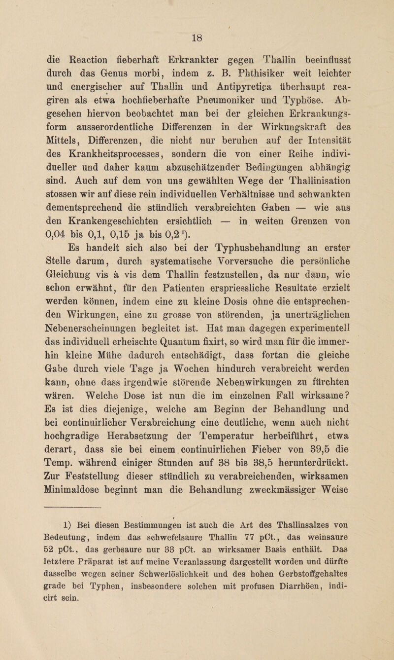 die Reaction fieberhaft Erkrankter gegen Tliallin beeinflusst durch das Genus morbi, indem z. B. Phthisiker weit leichter und energischer auf Thallin und Antipyretica überhaupt rea- ♦ _ giren als etwa hochfieberhafte Pneumoniker und Typhöse. Ab¬ gesehen hiervon beobachtet man bei der gleichen Erkrankungs¬ form ausserordentliche Differenzen in der Wirkungskraft des Mittels, Differenzen, die nicht nur beruhen auf der Intensität des Krankheitsprocesses, sondern die von einer Reihe indivi¬ dueller und daher kaum abzuschätzender Bedingungen abhängig sind. Auch auf dem von uns gewählten Wege der Thailinisation stossen wir auf diese rein individuellen Verhältnisse und schwankten dementsprechend die stündlich verabreichten Gaben — wie aus den Krankengeschichten ersichtlich — in weiten Grenzen von 0,04 bis 0,1, 0,15 ja bis 0,2 *). Es handelt sich also bei der Typhusbehandlung an erster Stelle darum, durch systematische Vorversuche die persönliche Gleichung vis ä vis dem Thallin festzustellen, da nur dann, wie schon erwähnt, für den Patienten erspriessliche Resultate erzielt werden können, indem eine zu kleine Dosis ohne die entsprechen¬ den Wirkungen, eine zu grosse von störenden, ja unerträglichen Nebenerscheinungen begleitet ist. Hat man dagegen experimentell das individuell erheischte Quantum fixirt, so wird man für die immer¬ hin kleine Mühe dadurch entschädigt, dass fortan die gleiche Gabe durch viele Tage ja Wochen hindurch verabreicht werden kann, ohne dass irgendwie störende Nebenwirkungen zu fürchten wären. Welche Dose ist nun die im einzelnen Fall wirksame? Es ist dies diejenige, welche am Beginn der Behandlung und bei continuirlicher Verabreichung eine deutliche, wenn auch nicht hochgradige Herabsetzung der Temperatur herbeiführt, etwa derart, dass sie bei einem continuirlichen Fieber von S9,5 die Temp. während einiger Stunden auf 88 bis 88,5 herunterdrückt. Zur Feststellung dieser stündlich zu verabreichenden, wirksamen Minimaldose beginnt man die Behandlung zweckmässiger Weise 1) Bei diesen Bestimmungen ist auch die Art des Thallinsalzes von Bedeutung, indem das schwefelsaure Thallin 77 pCt., das weinsaure 52 pCt., das gerbsaure nur 33 pCt. an wirksamer Basis enthält. Das letztere Präparat ist auf meine Veranlassung dargestellt worden und dürfte dasselbe wegen seiner Schwerlöslichkeit und des hohen Gerbstoffgehaltes grade bei Typhen, insbesondere solchen mit profusen Diarrhöen, indi- cirt sein.