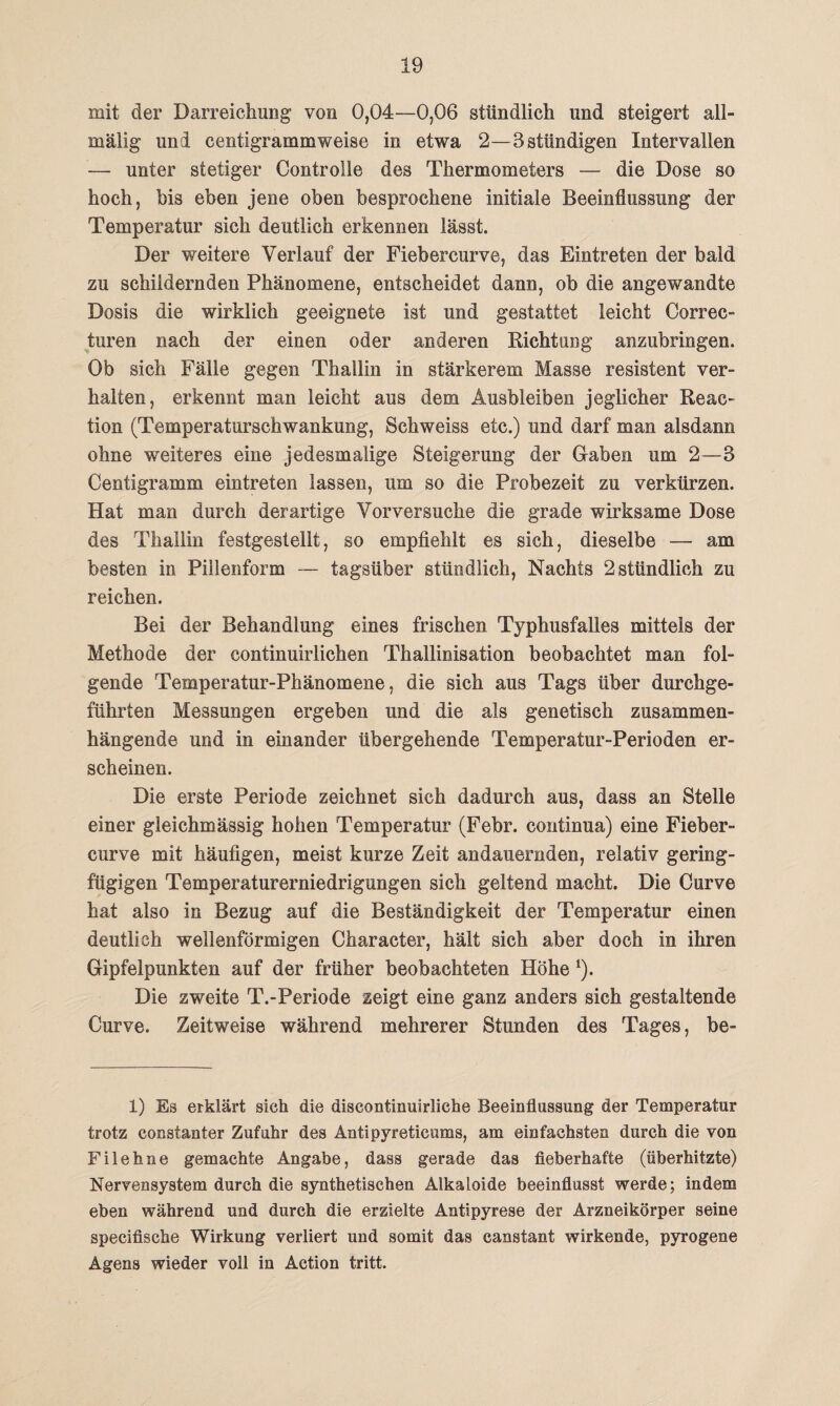 mit der Darreichung von 0,04—0,06 stündlich lind steigert all- mälig uni centigrammweise in etwa 2—Bstündigen Intervallen — unter stetiger (Kontrolle des Thermometers — die Dose so hoch, bis eben jene oben besprochene initiale Beeinflussung der Temperatur sich deutlich erkennen lässt. Der weitere Verlauf der Fiebercurve, das Eintreten der bald zu schildernden Phänomene, entscheidet dann, ob die angewandte Dosis die wirklich geeignete ist und gestattet leicht Correc- turen nach der einen oder anderen Richtung anzubringen. Ob sich Fälle gegen Thallin in stärkerem Masse resistent ver¬ halten, erkennt man leicht aus dem Ausbleiben jeglicher Reac- tion (Temperaturschwankung, Schweiss etc.) und darf man alsdann ohne weiteres eine jedesmalige Steigerung der Gaben um 2—B Centigramm eintreten lassen, um so die Probezeit zu verkürzen. Hat man durch derartige Vorversuche die grade wirksame Dose des Thallin festgestellt, so empfiehlt es sich, dieselbe — am besten in Pillenform — tagsüber stündlich, Nachts 2 stündlich zu reichen. Bei der Behandlung eines frischen Typhusfalles mittels der Methode der continuirlichen Thallinisation beobachtet man fol¬ gende Temperatur-Phänomene, die sich aus Tags über durchge¬ führten Messungen ergeben und die als genetisch zusammen¬ hängende und in einander übergehende Temperatur-Perioden er¬ scheinen. Die erste Periode zeichnet sich dadurch aus, dass an Stelle einer gleichmässig hohen Temperatur (Febr. continua) eine Fieber¬ curve mit häufigen, meist kurze Zeit andauernden, relativ gering¬ fügigen Temperaturerniedrigungen sich geltend macht. Die Curve hat also in Bezug auf die Beständigkeit der Temperatur einen deutlich wellenförmigen Character, hält sich aber doch in ihren Gipfelpunkten auf der früher beobachteten Höhe *). Die zweite T.-Periode zeigt eine ganz anders sich gestaltende Curve. Zeitweise während mehrerer Stunden des Tages, be- 1) Es erklärt sich die discontinuirliche Beeinflussung der Temperatur trotz consfanter Zufuhr des Antipyreticums, am einfachsten durch die von Filehne gemachte Angabe, dass gerade das fieberhafte (überhitzte) Nervensystem durch die synthetischen Alkaloide beeinflusst werde; indem eben während und durch die erzielte Antipyrese der Arzneikörper seine specifische Wirkung verliert und somit das canstant wirkende, pyrogene Agens wieder voll in Action tritt.