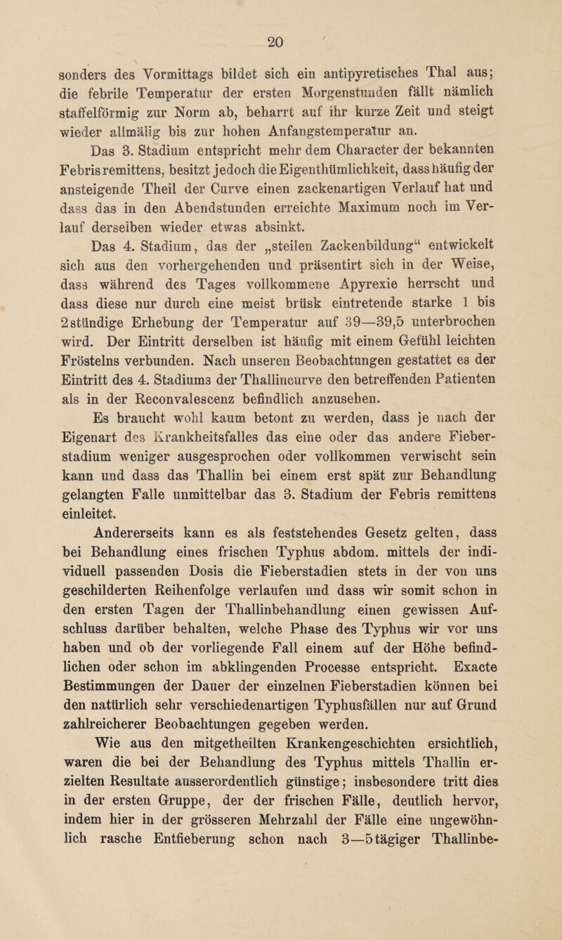 sonders des Vormittags bildet sich ein antipyretisches Thal aus; die febrile Temperatur der ersten Morgenstunden fällt nämlich staffelförmig zur Norm ab, beharrt auf ihr kurze Zeit und steigt wieder allmälig bis zur hohen Anfangstemperatur an. Das 3. Stadium entspricht mehr dem Character der bekannten Febrisremittens, besitzt jedoch die Eigentümlichkeit, dass häufig der ansteigende Theil der Gurve einen zackenartigen Verlauf hat und dass das in den Abendstunden erreichte Maximum noch im Ver¬ lauf derselben wieder etwas absinkt. Das 4. Stadium, das der „steilen Zackenbildung“ entwickelt sich aus den vorhergehenden und präsentixt sich in der Weise, dass während des Tages vollkommene Apvrexie herrscht und dass diese nur durch eine meist brüsk eintretende starke 1 bis 2ständige Erhebung der Temperatur auf 39—39,5 unterbrochen wird. Der Eintritt derselben ist häufig mit einem Gefühl leichten Fröstelns verbunden. Nach unseren Beobachtungen gestattet es der Eintritt des 4. Stadiums der Thallincurve den betreffenden Patienten als in der Reconvalescenz befindlich anzusehen. Es braucht wohl kaum betont zu werden, dass je nach der Eigenart des Krankheitsfalles das eine oder das andere Fieber¬ stadium weniger ausgesprochen oder vollkommen verwischt sein kann und dass das Thallin bei einem erst spät zur Behandlung gelangten Falle unmittelbar das 3. Stadium der Febris remittens einleitet. Andererseits kann es als feststehendes Gesetz gelten, dass bei Behandlung eines frischen Typhus abdom. mittels der indi¬ viduell passenden Dosis die Fieberstadien stets in der von uns geschilderten Reihenfolge verlaufen und dass wir somit schon in den ersten Tagen der Thallinbehandlung einen gewissen Auf¬ schluss darüber behalten, welche Phase des Typhus wir vor uns haben und ob der vorliegende Fall einem auf der Höhe befind¬ lichen oder schon im abklingenden Processe entspricht. Exacte Bestimmungen der Dauer der einzelnen Fieberstadien können bei den natürlich sehr verschiedenartigen Typhusfällen nur auf Grund zahlreicherer Beobachtungen gegeben werden. Wie aus den mitgetheilten Krankengeschichten ersichtlich, waren die bei der Behandlung des Typhus mittels Thallin er¬ zielten Resultate ausserordentlich günstige; insbesondere tritt dies in der ersten Gruppe, der der frischen Fälle, deutlich hervor, indem hier in der grösseren Mehrzahl der Fälle eine ungewöhn¬ lich rasche Entfieberung schon nach 3—5 tägiger Thallinbe-