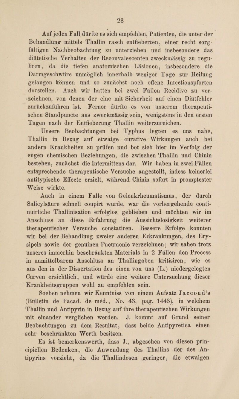 * Auf jeden Fall dürfte es sich empfehlen, Patienten, die unter der Behandlung mittels Thallin rasch entfieberten, einer recht sorg¬ fältigen Nachbeobachtung zu unterziehen und insbesondere das diätetische Verhalten der Reconvalescenten zweckmässig zu regu- liren, da die tiefen anatomischen Läsionen, insbesondere die Darmgeschwüre unmöglich innerhalb weniger Tage zur Heilung gelangen können und so zunächst noch offene Intectionspforten darstellen. Auch wir hatten bei zwei Fällen Recidive zu ver¬ zeichnen, von denen der eine mit Sicherheit auf einen Diätfehler zurückzuführen ist. Ferner dürfte es von unserem therapeuti¬ schen Standpuncte aus zweckmässig sein, wenigstens in den ersten Tagen nach der Entfieberung Thallin weiterzureichen. Unsere Beobachtungen bei Typhus legten es uns nahe, Thallin in Bezug auf etwaige curative Wirkungen auch bei andern Krankheiten zu prüfen und bot sich hier im Verfolg der engen chemischen Beziehungen, die zwischen Thallin und Chinin bestehen, zunächst die Intermittens dar. Wir haben in zwei Fällen entsprechende therapeutische Versuche angestellt, indess keinerlei antitypische Effecte erzielt, während Chinin sofort in promptester Weise wirkte. Auch in einem Falle von Gelenkrheumatismus, der durch Salicylsäure schnell coupirt wurde, war die vorhergehende conti- nuirliche Thallinisation erfolglos geblieben und möchten wir im Anschluss an diese Erfahrung die Aussichtslosigkeit weiterer therapeutischer Versuche constatiren. Bessere Erfolge konnten wir bei der Behandlung zweier anderen Erkrankungen, des Ery¬ sipels sowie der genuinen Pneumonie verzeichnen; wir sahen trotz unseres immerhin beschränkten Materials in 2 Fällen den Process in unmittelbarem Anschluss an Thallingaben kritisiren, wie es aus den in der Dissertation des einen von uns (L.) niedergelegten Curven ersichtlich, und würde eine weitere Untersuchung dieser Krankheitsgruppen wohl zu empfehlen sein. Soeben nehmen wir Kenntniss von einem Aufsatz Jaccoud’s (Bulletin de l’acad. de med., No. 43, pag. 1443), in welchem Thallin und Antipyrin in Bezug auf ihre therapeutischen Wirkungen mit einander verglichen werden. J. kommt auf Grund seiner Beobachtungen zu dem Resultat, dass beide Antipyretica einen sehr beschränkten Werth besitzen. Es ist bemerkenswerth, dass J., abgesehen von diesen prin- cipiellen Bedenken, die Anwendung des Thallins der des An- tipyrins vorzieht, da die Thallindosen geringer, die etwaigen
