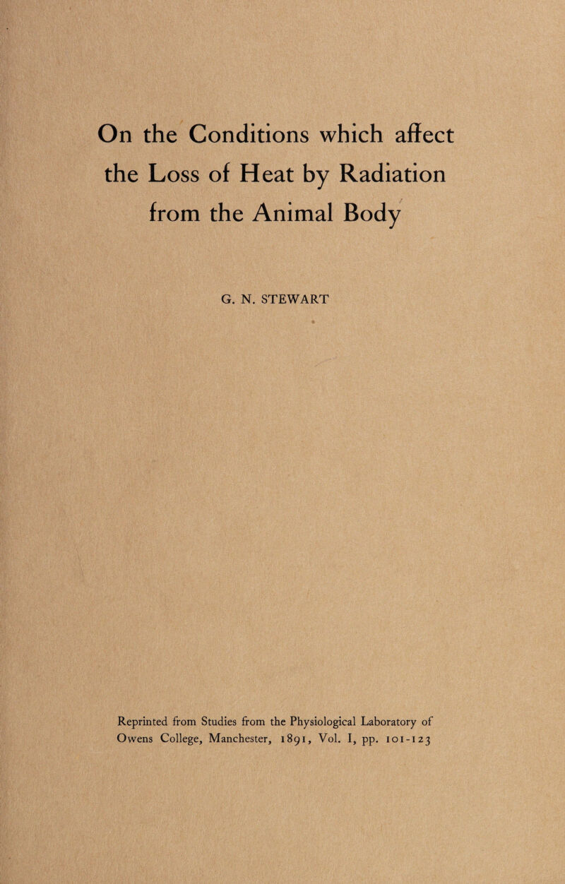 On the Conditions which affect the Loss of Heat by Radiation from the Animal Body G. N. STEWART Reprinted from Studies from the Physiological Laboratory of Owens College, Manchester, 1891, Vol. I, pp. 101-123