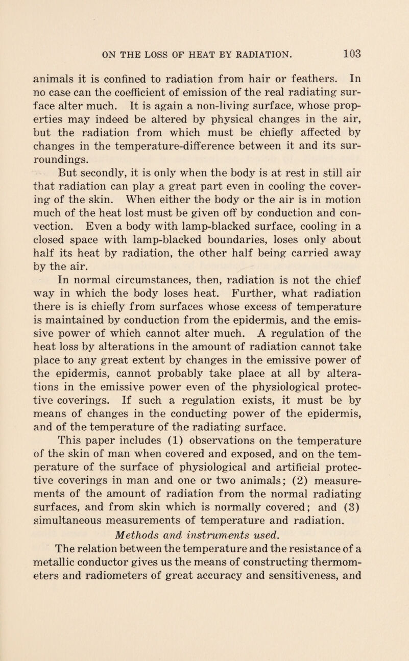 animals it is confined to radiation from hair or feathers. In no case can the coefficient of emission of the real radiating sur¬ face alter much. It is again a non-living surface, whose prop¬ erties may indeed be altered by physical changes in the air, but the radiation from which must be chiefly affected by changes in the temperature-difference between it and its sur¬ roundings. But secondly, it is only when the body is at rest in still air that radiation can play a great part even in cooling the cover¬ ing of the skin. When either the body or the air is in motion much of the heat lost must be given off by conduction and con¬ vection. Even a body with lamp-blacked surface, cooling in a closed space with lamp-blacked boundaries, loses only about half its heat by radiation, the other half being carried away by the air. In normal circumstances, then, radiation is not the chief way in which the body loses heat. Further, what radiation there is is chiefly from surfaces whose excess of temperature is maintained by conduction from the epidermis, and the emis¬ sive power of which cannot alter much. A regulation of the heat loss by alterations in the amount of radiation cannot take place to any great extent by changes in the emissive power of the epidermis, cannot probably take place at all by altera¬ tions in the emissive power even of the physiological protec¬ tive coverings. If such a regulation exists, it must be by means of changes in the conducting power of the epidermis, and of the temperature of the radiating surface. This paper includes (1) observations on the temperature of the skin of man when covered and exposed, and on the tem¬ perature of the surface of physiological and artificial protec¬ tive coverings in man and one or two animals; (2) measure¬ ments of the amount of radiation from the normal radiating surfaces, and from skin which is normally covered; and (3) simultaneous measurements of temperature and radiation. Methods and instruments used. The relation between the temperature and the resistance of a metallic conductor gives us the means of constructing thermom¬ eters and radiometers of great accuracy and sensitiveness, and