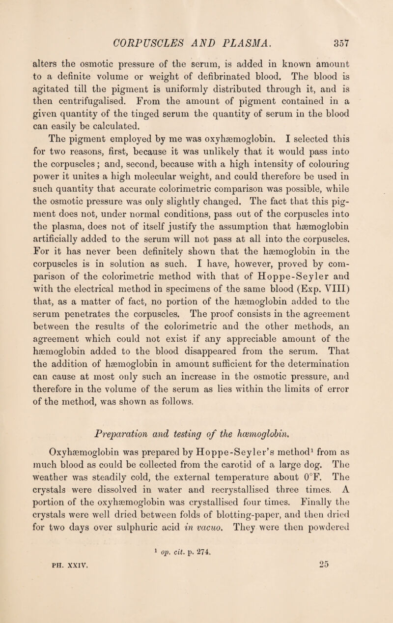 alters the osmotic pressure of the serum, is added in known amount to a definite volume or weight of defibrinated blood. The blood is agitated till the pigment is uniformly distributed through it, and is then centrifugalised. From the amount of pigment contained in a given quantity of the tinged serum the quantity of serum in the blood can easily be calculated. The pigment employed by me was oxyhaemoglobin. I selected this for two reasons, first, because it was unlikely that it would pass into the corpuscles; and, second, because with a high intensity of colouring power it unites a high molecular weight, and could therefore be used in such quantity that accurate colorimetric comparison was possible, while the osmotic pressure was only slightly changed. The fact that this pig¬ ment does not, under normal conditions, pass out of the corpuscles into the plasma, does not of itself justify the assumption that haemoglobin artificially added to the serum will not pass at ail into the corpuscles. For it has never been definitely shown that the haemoglobin in the corpuscles is in solution as such. I have, however, proved by com¬ parison of the colorimetric method with that of Hoppe-Seyler and with the electrical method in specimens of the same blood (Exp. VIII) that, as a matter of fact, no portion of the haemoglobin added to the serum penetrates the corpuscles. The proof consists in the agreement between the results of the colorimetric and the other methods, an agreement which could not exist if any appreciable amount of the haemoglobin added to the blood disappeared from the serum. That the addition of haemoglobin in amount sufficient for the determination can cause at most only such an increase in the osmotic pressure, and therefore in the volume of the serum as lies within the limits of error of the method, was shown as follows. Preparation and testing of the haemoglobin, Oxyhaemoglobin was prepared by Hoppe-Seyler’s method1 from as much blood as could be collected from the carotid of a large dog. The weather was steadily cold, the external temperature about 0°F. The crystals were dissolved in water and recrystallised three times. A portion of the oxyhaemoglobin was crystallised four times. Finally the crystals were well dried between folds of blotting-paper, and then dried for two days over sulphuric acid in vacuo. They were then powdered PH. xxiv. 1 op. cit. p. 274. 25